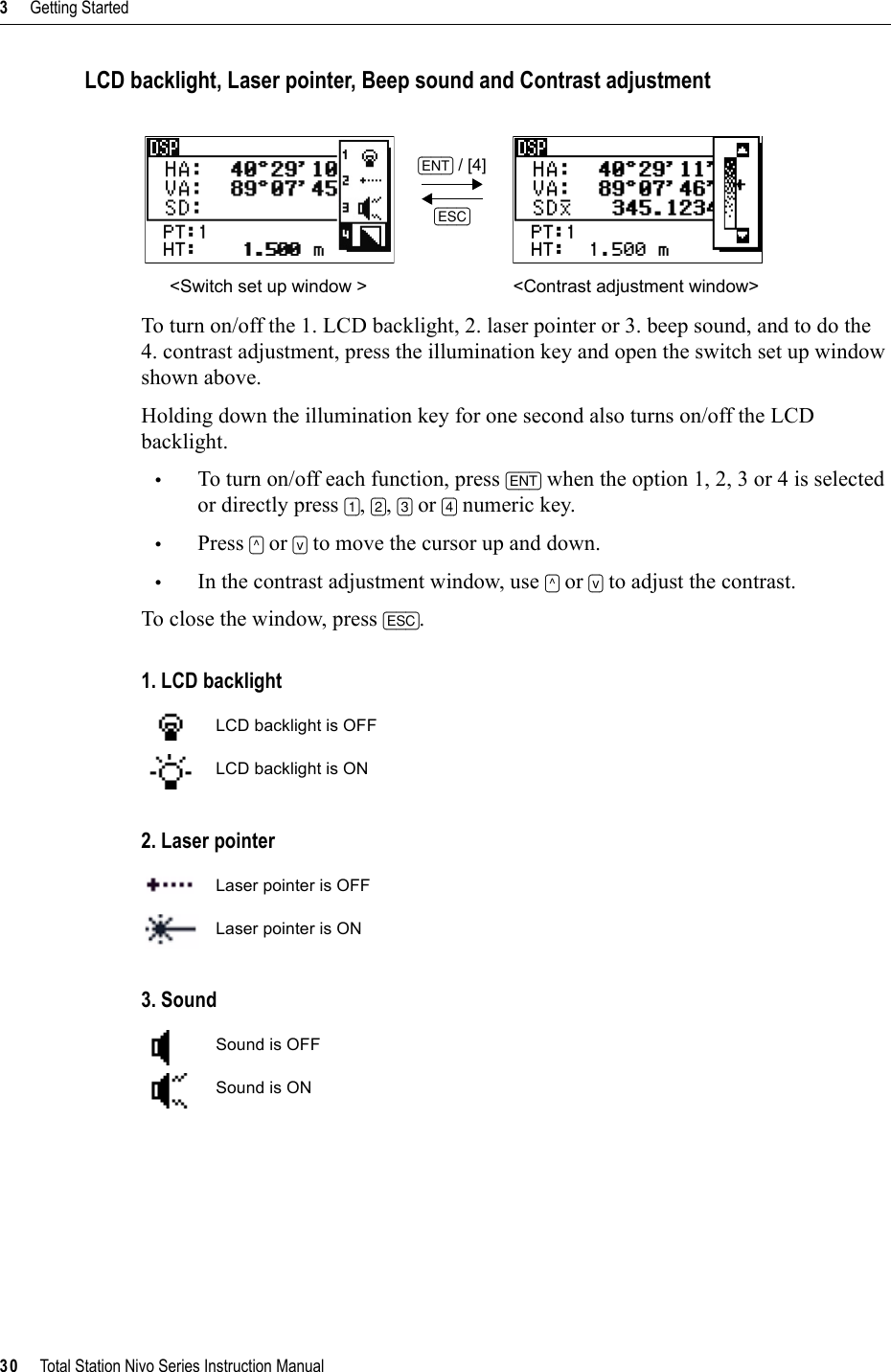 3     Getting Started30     Total Station Nivo Series Instruction ManualLCD backlight, Laser pointer, Beep sound and Contrast adjustmentTo turn on/off the 1. LCD backlight, 2. laser pointer or 3. beep sound, and to do the 4. contrast adjustment, press the illumination key and open the switch set up window shown above.Holding down the illumination key for one second also turns on/off the LCD backlight.•To turn on/off each function, press [ENT] when the option 1, 2, 3 or 4 is selected or directly press [1],[2],[3] or [4] numeric key.•Press [^] or [v] to move the cursor up and down.•In the contrast adjustment window, use [^] or [v] to adjust the contrast.To close the window, press [ESC].1. LCD backlight2. Laser pointer3. Sound[ENT] /[4][ESC]&lt;Switch set up window &gt; &lt;Contrast adjustment window&gt;LCD backlight is OFFLCD backlight is ONLaser pointer is OFFLaser pointer is ONSound is OFFSound is ON