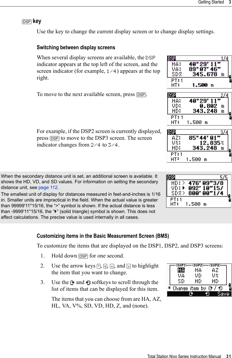 Total Station Nivo Series Instruction Manual     31Getting Started     3[DSP] keyUse the key to change the current display screen or to change display settings.Switching between display screensWhen several display screens are available, the DSPindicator appears at the top left of the screen, and the screen indicator (for example, 1/4) appears at the top right.To move to the next available screen, press [DSP].For example, if the DSP2 screen is currently displayed, press [DSP] to move to the DSP3 screen. The screen indicator changes from 2/4 to 3/4.Customizing items in the Basic Measurement Screen (BMS)To customize the items that are displayed on the DSP1, DSP2, and DSP3 screens:1. Hold down [DSP] for one second.2. Use the arrow keys [^],[v],[&lt;], and [&gt;] to highlight the item that you want to change.3. Use the   and   softkeys to scroll through the list of items that can be displayed for this item.The items that you can choose from are HA, AZ, HL, VA, V%, SD, VD, HD, Z, and (none).When the secondary distance unit is set, an additional screen is available. It shows the HD, VD, and SD values. For information on setting the secondary distance unit, see page 112.The smallest unit of display for distances measured in feet-and-inches is 1/16 in. Smaller units are impractical in the field. When the actual value is greater than 99999&apos;11&apos;&apos;15/16, the “&gt;” symbol is shown. If the actual distance is less than -9999&apos;11&apos;&apos;15/16, the “`” (solid triangle) symbol is shown. This does not affect calculations. The precise value is used internally in all cases.