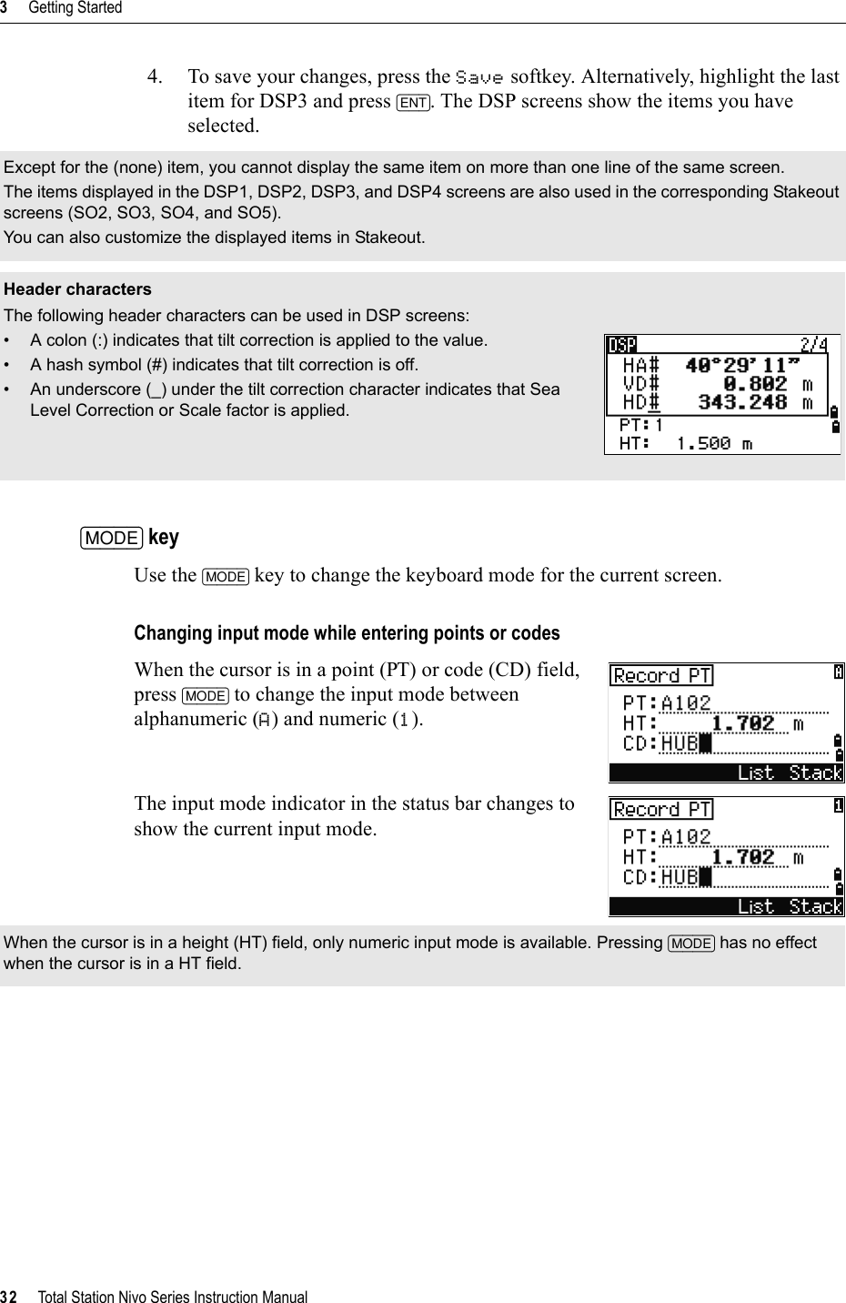 3     Getting Started32     Total Station Nivo Series Instruction Manual4. To save your changes, press the Save softkey. Alternatively, highlight the last item for DSP3 and press [ENT]. The DSP screens show the items you have selected.[MODE] keyUse the [MODE] key to change the keyboard mode for the current screen.Changing input mode while entering points or codesWhen the cursor is in a point (PT) or code (CD) field, press [MODE] to change the input mode between alphanumeric (A) and numeric (1).The input mode indicator in the status bar changes to show the current input mode.Except for the (none) item, you cannot display the same item on more than one line of the same screen.The items displayed in the DSP1, DSP2, DSP3, and DSP4 screens are also used in the corresponding Stakeout screens (SO2, SO3, SO4, and SO5).You can also customize the displayed items in Stakeout.Header charactersThe following header characters can be used in DSP screens:• A colon (:) indicates that tilt correction is applied to the value.• A hash symbol (#) indicates that tilt correction is off.• An underscore (_) under the tilt correction character indicates that Sea Level Correction or Scale factor is applied.When the cursor is in a height (HT) field, only numeric input mode is available. Pressing [MODE] has no effect when the cursor is in a HT field.