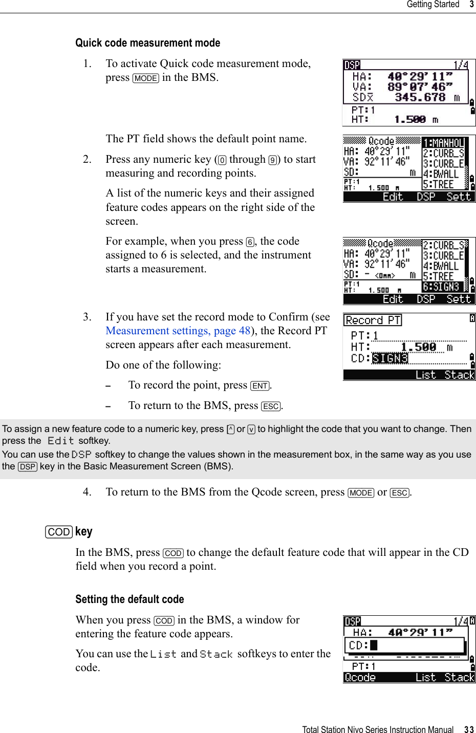 Total Station Nivo Series Instruction Manual     33Getting Started     3Quick code measurement mode1. To activate Quick code measurement mode, press [MODE] in the BMS. The PT field shows the default point name. 2. Press any numeric key ([0] through [9]) to start measuring and recording points. A list of the numeric keys and their assigned feature codes appears on the right side of the screen.For example, when you press [6], the code assigned to 6 is selected, and the instrument starts a measurement.3. If you have set the record mode to Confirm (see Measurement settings, page 48), the Record PT screen appears after each measurement.Do one of the following: –To record the point, press [ENT].–To return to the BMS, press [ESC].4. To return to the BMS from the Qcode screen, press [MODE] or [ESC].[COD] keyIn the BMS, press [COD] to change the default feature code that will appear in the CD field when you record a point.Setting the default codeWhen you press [COD] in the BMS, a window for entering the feature code appears.You can use the List and Stack softkeys to enter the code.To assign a new feature code to a numeric key, press [^] or [v] to highlight the code that you want to change. Then press the Edit softkey.You can use the DSP softkey to change the values shown in the measurement box, in the same way as you use the [DSP] key in the Basic Measurement Screen (BMS).