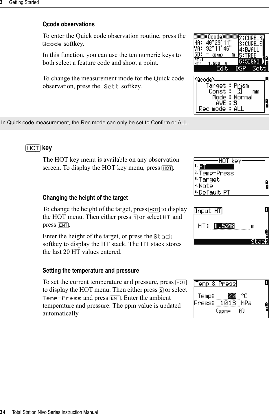 3     Getting Started34     Total Station Nivo Series Instruction ManualQcode observationsTo enter the Quick code observation routine, press the Qcode softkey.In this function, you can use the ten numeric keys to both select a feature code and shoot a point.To change the measurement mode for the Quick code observation, press the Sett softkey. [HOT] keyThe HOT key menu is available on any observation screen. To display the HOT key menu, press [HOT].Changing the height of the targetTo change the height of the target, press [HOT] to display the HOT menu. Then either press [1] or select HT and press [ENT].Enter the height of the target, or press the Stacksoftkey to display the HT stack. The HT stack stores the last 20 HT values entered.Setting the temperature and pressureTo set the current temperature and pressure, press [HOT]to display the HOT menu. Then either press [2] or select Temp-Press and press [ENT]. Enter the ambient temperature and pressure. The ppm value is updated automatically.In Quick code measurement, the Rec mode can only be set to Confirm or ALL.