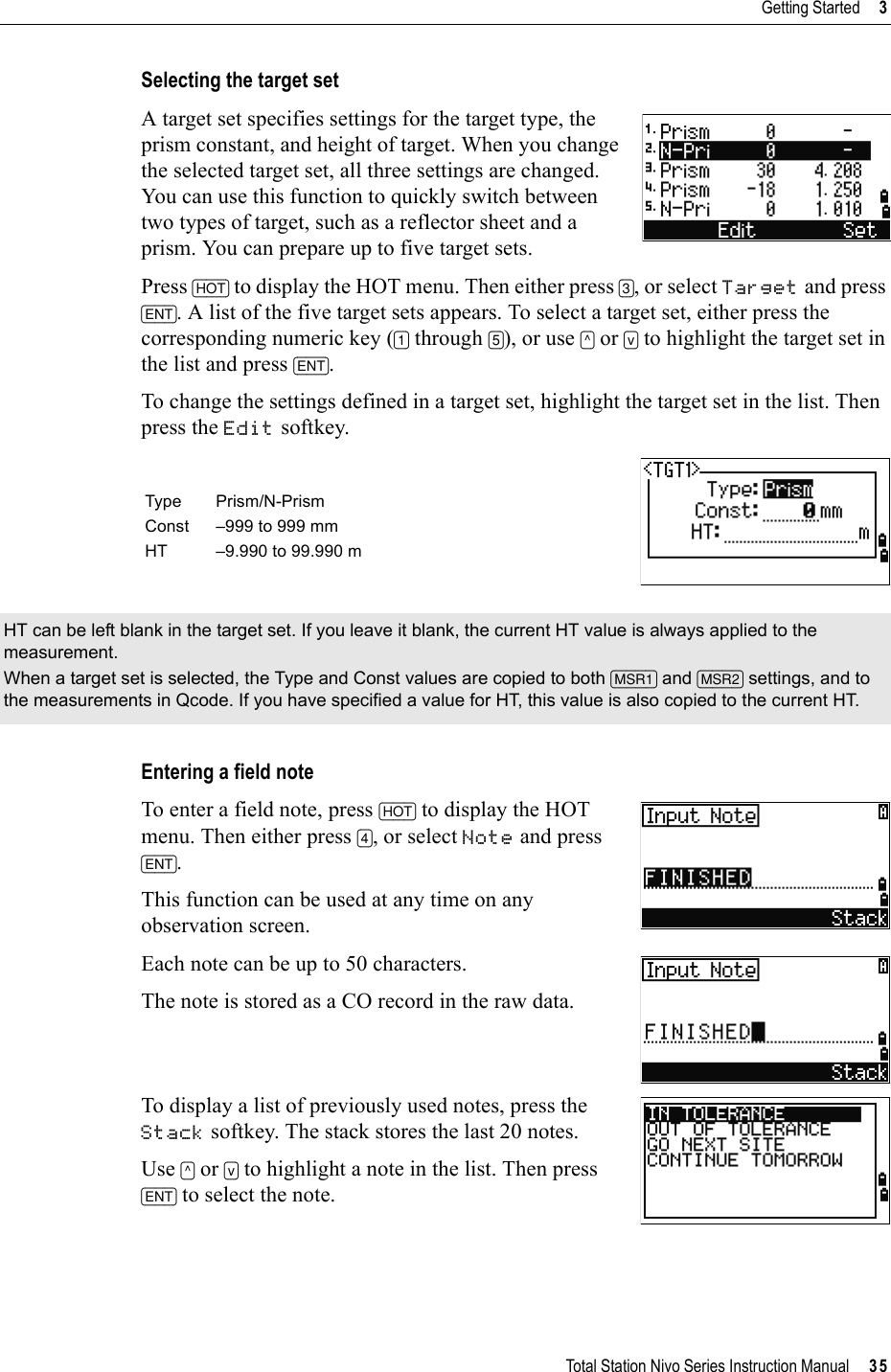 Total Station Nivo Series Instruction Manual     35Getting Started     3Selecting the target setA target set specifies settings for the target type, the prism constant, and height of target. When you change the selected target set, all three settings are changed. You can use this function to quickly switch between two types of target, such as a reflector sheet and a prism. You can prepare up to five target sets.Press [HOT] to display the HOT menu. Then either press [3], or select Target and press [ENT]. A list of the five target sets appears. To select a target set, either press the corresponding numeric key ([1] through [5]), or use [^] or [v] to highlight the target set in the list and press [ENT].To change the settings defined in a target set, highlight the target set in the list. Then press the Edit softkey.Entering a field noteTo enter a field note, press [HOT] to display the HOT menu. Then either press [4], or select Note and press [ENT].This function can be used at any time on any observation screen.Each note can be up to 50 characters.The note is stored as a CO record in the raw data.To display a list of previously used notes, press the Stack softkey. The stack stores the last 20 notes.Use [^] or [v] to highlight a note in the list. Then press [ENT] to select the note.Type Prism/N-PrismConst –999 to 999 mmHT –9.990 to 99.990 mHT can be left blank in the target set. If you leave it blank, the current HT value is always applied to the measurement.When a target set is selected, the Type and Const values are copied to both [MSR1] and [MSR2] settings, and to the measurements in Qcode. If you have specified a value for HT, this value is also copied to the current HT.