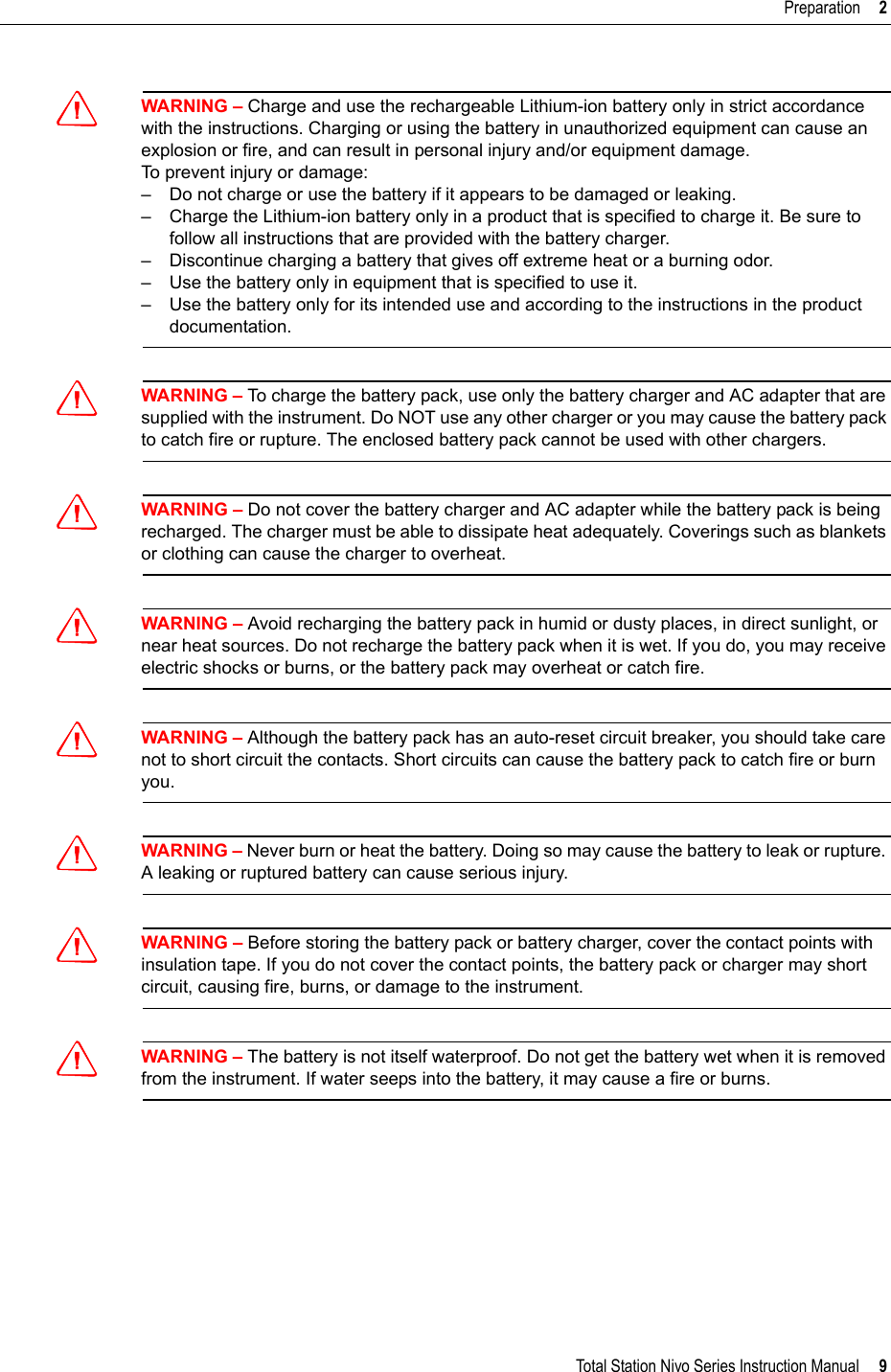 Total Station Nivo Series Instruction Manual     9Preparation     2CWARNING – Charge and use the rechargeable Lithium-ion battery only in strict accordance with the instructions. Charging or using the battery in unauthorized equipment can cause an explosion or fire, and can result in personal injury and/or equipment damage.To prevent injury or damage:– Do not charge or use the battery if it appears to be damaged or leaking.– Charge the Lithium-ion battery only in a product that is specified to charge it. Be sure to follow all instructions that are provided with the battery charger.– Discontinue charging a battery that gives off extreme heat or a burning odor.– Use the battery only in equipment that is specified to use it.– Use the battery only for its intended use and according to the instructions in the product documentation.CWARNING – To charge the battery pack, use only the battery charger and AC adapter that are supplied with the instrument. Do NOT use any other charger or you may cause the battery pack to catch fire or rupture. The enclosed battery pack cannot be used with other chargers.CWARNING – Do not cover the battery charger and AC adapter while the battery pack is being recharged. The charger must be able to dissipate heat adequately. Coverings such as blankets or clothing can cause the charger to overheat.CWARNING – Avoid recharging the battery pack in humid or dusty places, in direct sunlight, or near heat sources. Do not recharge the battery pack when it is wet. If you do, you may receive electric shocks or burns, or the battery pack may overheat or catch fire.CWARNING – Although the battery pack has an auto-reset circuit breaker, you should take care not to short circuit the contacts. Short circuits can cause the battery pack to catch fire or burn you.CWARNING – Never burn or heat the battery. Doing so may cause the battery to leak or rupture. A leaking or ruptured battery can cause serious injury.CWARNING – Before storing the battery pack or battery charger, cover the contact points with insulation tape. If you do not cover the contact points, the battery pack or charger may short circuit, causing fire, burns, or damage to the instrument.CWARNING – The battery is not itself waterproof. Do not get the battery wet when it is removed from the instrument. If water seeps into the battery, it may cause a fire or burns.