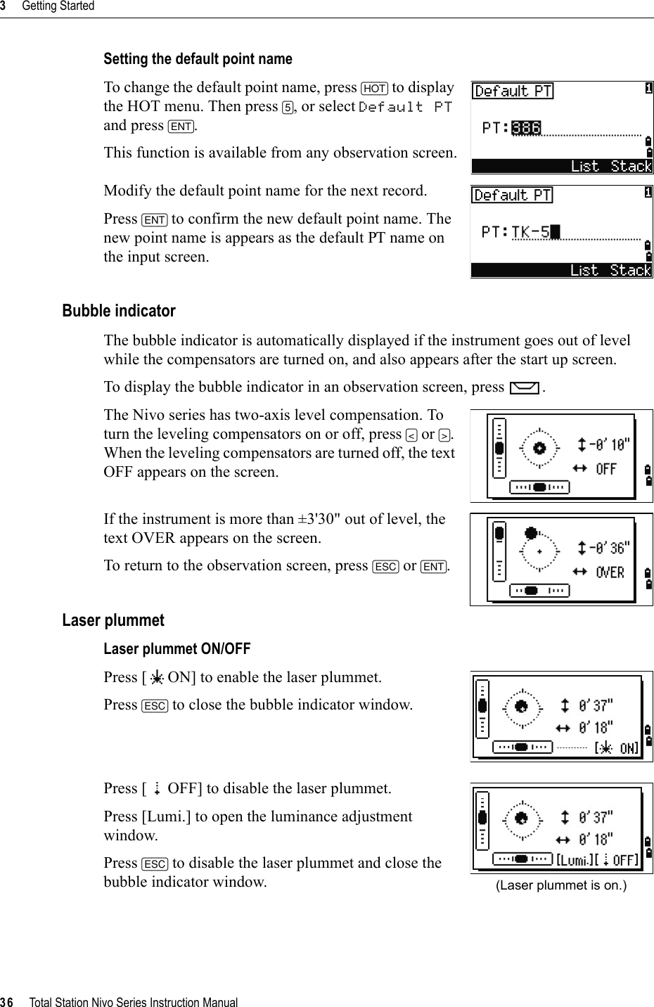 3     Getting Started36     Total Station Nivo Series Instruction ManualSetting the default point nameTo change the default point name, press [HOT] to display the HOT menu. Then press [5], or select Default PTand press [ENT].This function is available from any observation screen.Modify the default point name for the next record.Press [ENT] to confirm the new default point name. The new point name is appears as the default PT name on the input screen.Bubble indicatorThe bubble indicator is automatically displayed if the instrument goes out of level while the compensators are turned on, and also appears after the start up screen.To display the bubble indicator in an observation screen, press  .The Nivo series has two-axis level compensation. To turn the leveling compensators on or off, press [&lt;] or [&gt;].When the leveling compensators are turned off, the text OFF appears on the screen.If the instrument is more than ±3&apos;30&quot; out of level, the text OVER appears on the screen.To return to the observation screen, press [ESC] or [ENT].Laser plummetLaser plummet ON/OFFPress [ ON] to enable the laser plummet.Press [ESC] to close the bubble indicator window.Press [ OFF] to disable the laser plummet.Press [Lumi.] to open the luminance adjustment window.Press [ESC] to disable the laser plummet and close the bubble indicator window. (Laser plummet is on.)