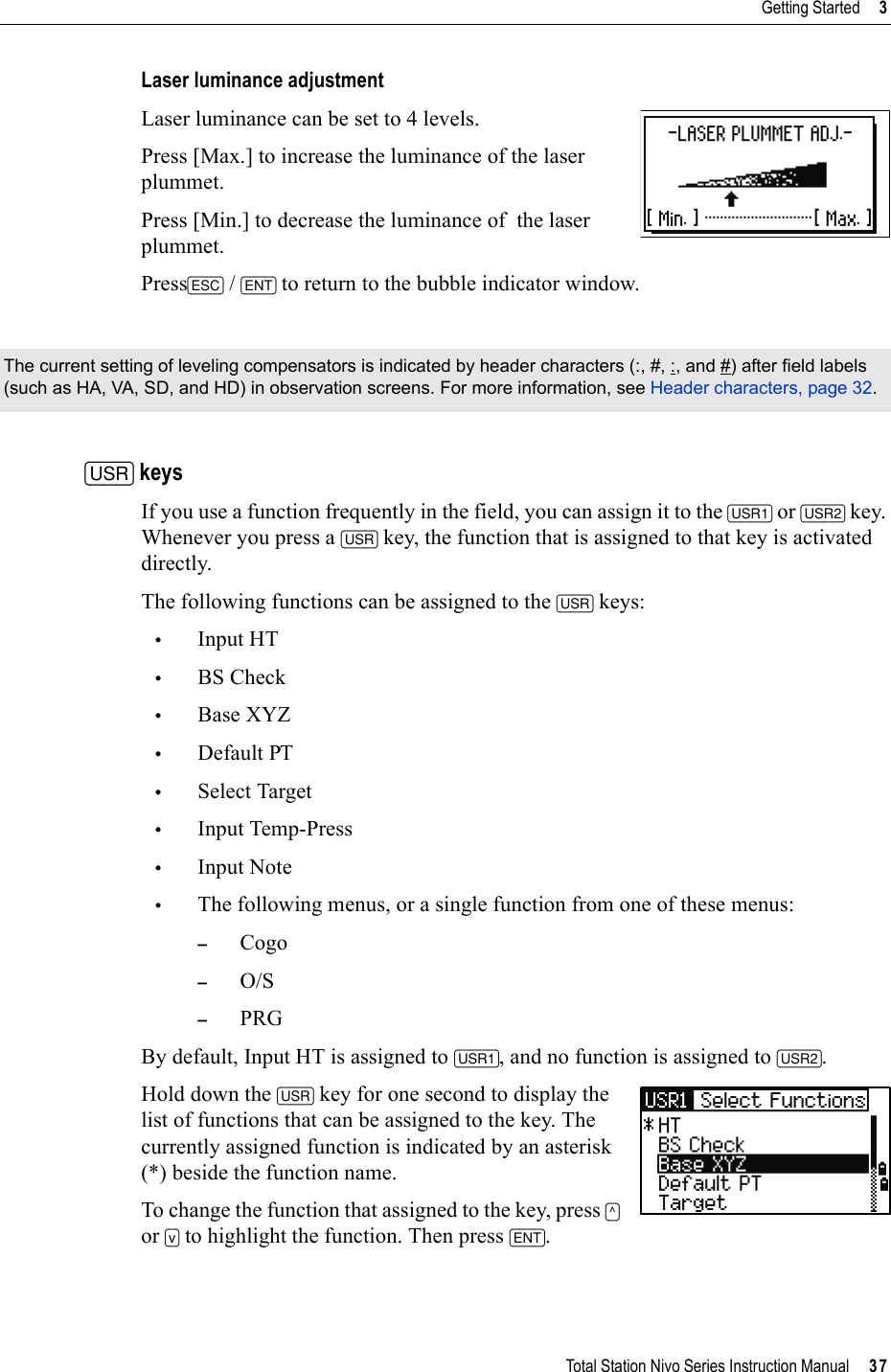 Total Station Nivo Series Instruction Manual     37Getting Started     3Laser luminance adjustmentLaser luminance can be set to 4 levels.Press [Max.] to increase the luminance of the laser plummet.Press [Min.] to decrease the luminance of  the laser plummet.Press[ESC] /[ENT] to return to the bubble indicator window.[USR] keysIf you use a function frequently in the field, you can assign it to the [USR1] or [USR2] key. Whenever you press a [USR] key, the function that is assigned to that key is activated directly.The following functions can be assigned to the [USR] keys:•Input HT•BS Check•Base XYZ•Default PT•Select Target•Input Temp-Press•Input Note•The following menus, or a single function from one of these menus:–Cogo–O/S–PRGBy default, Input HT is assigned to [USR1], and no function is assigned to [USR2].Hold down the [USR] key for one second to display the list of functions that can be assigned to the key. The currently assigned function is indicated by an asterisk (*) beside the function name.To change the function that assigned to the key, press [^]or [v] to highlight the function. Then press [ENT].The current setting of leveling compensators is indicated by header characters (:, #, :, and #) after field labels (such as HA, VA, SD, and HD) in observation screens. For more information, see Header characters, page 32.