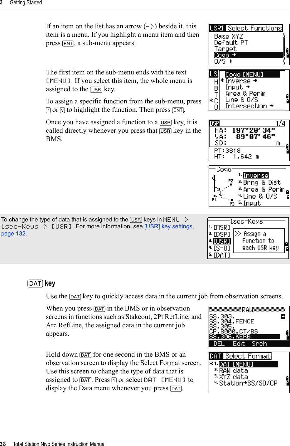 3     Getting Started38     Total Station Nivo Series Instruction ManualIf an item on the list has an arrow (-&gt;) beside it, this item is a menu. If you highlight a menu item and then press [ENT], a sub-menu appears.The first item on the sub-menu ends with the text [MENU]. If you select this item, the whole menu is assigned to the [USR] key.To assign a specific function from the sub-menu, press [^] or [v] to highlight the function. Then press [ENT].Once you have assigned a function to a [USR] key, it is called directly whenever you press that [USR] key in the BMS.[DAT] keyUse the [DAT] key to quickly access data in the current job from observation screens. When you press [DAT] in the BMS or in observation screens in functions such as Stakeout, 2Pt RefLine, and Arc RefLine, the assigned data in the current job appears.Hold down [DAT] for one second in the BMS or an observation screen to display the Select Format screen. Use this screen to change the type of data that is assigned to [DAT]. Press [1] or select DAT [MENU] to display the Data menu whenever you press [DAT].To change the type of data that is assigned to the [USR] keys in MENU &gt; 1sec-Keys &gt; [USR]. For more information, see [USR] key settings, page 132.