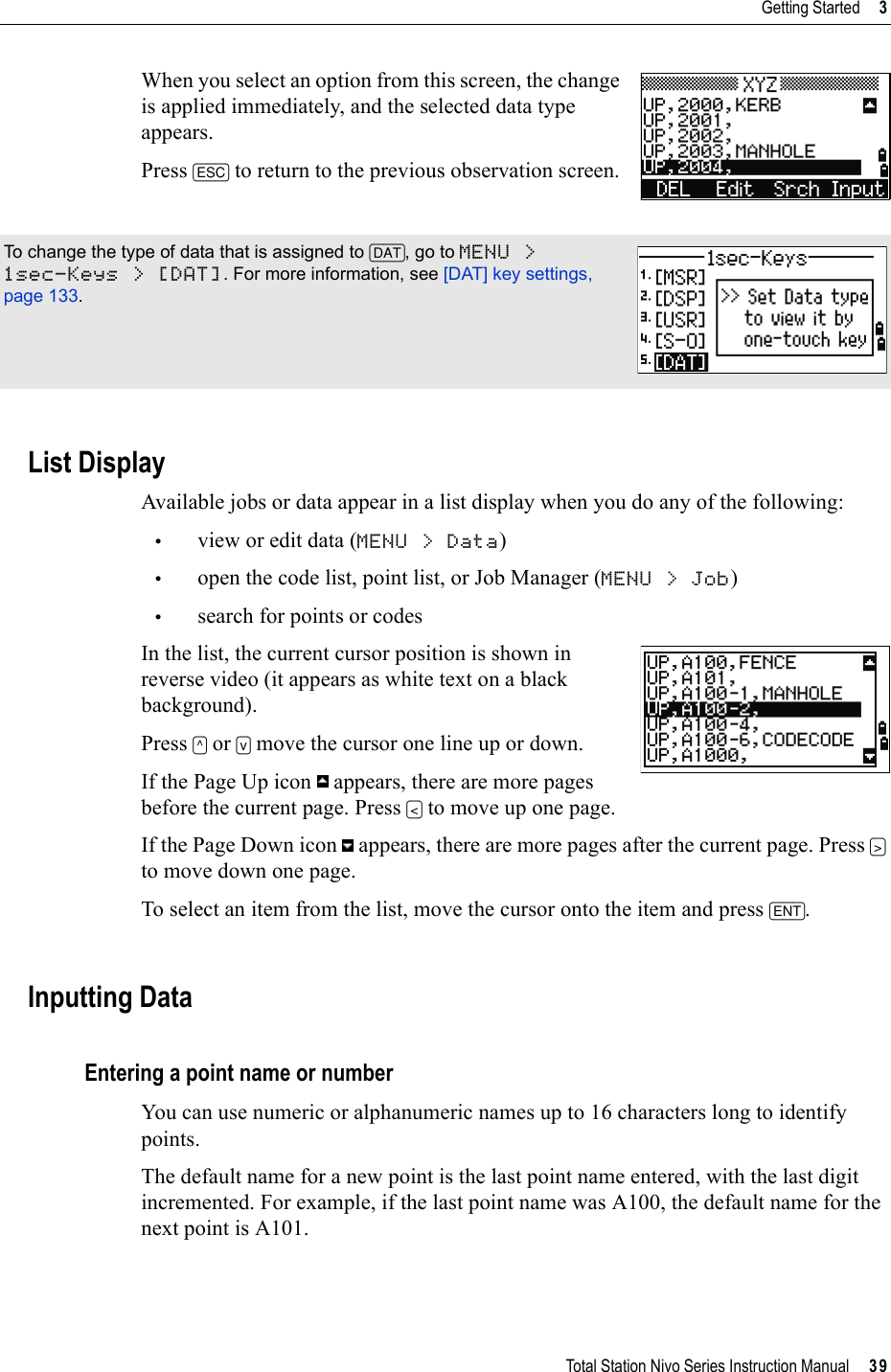 Total Station Nivo Series Instruction Manual     39Getting Started     3When you select an option from this screen, the change is applied immediately, and the selected data type appears.Press [ESC] to return to the previous observation screen.List DisplayAvailable jobs or data appear in a list display when you do any of the following:•view or edit data (MENU &gt; Data)•open the code list, point list, or Job Manager (MENU &gt; Job)•search for points or codesIn the list, the current cursor position is shown in reverse video (it appears as white text on a black background).Press [^] or [v] move the cursor one line up or down.If the Page Up icon   appears, there are more pages before the current page. Press [&lt;] to move up one page.If the Page Down icon   appears, there are more pages after the current page. Press [&gt;]to move down one page.To select an item from the list, move the cursor onto the item and press [ENT].Inputting DataEntering a point name or numberYou can use numeric or alphanumeric names up to 16 characters long to identify points.The default name for a new point is the last point name entered, with the last digit incremented. For example, if the last point name was A100, the default name for the next point is A101. To change the type of data that is assigned to [DAT], go to MENU &gt; 1sec-Keys &gt; [DAT]. For more information, see [DAT] key settings, page 133.