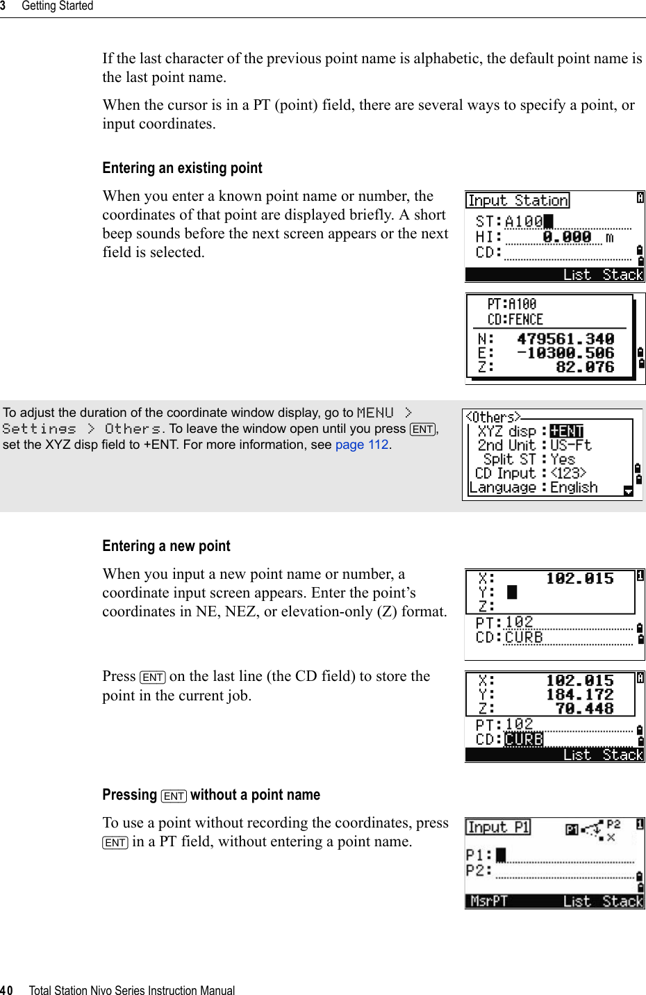 3     Getting Started40     Total Station Nivo Series Instruction ManualIf the last character of the previous point name is alphabetic, the default point name is the last point name.When the cursor is in a PT (point) field, there are several ways to specify a point, or input coordinates.Entering an existing pointWhen you enter a known point name or number, the coordinates of that point are displayed briefly. A short beep sounds before the next screen appears or the next field is selected.Entering a new pointWhen you input a new point name or number, a coordinate input screen appears. Enter the point’s coordinates in NE, NEZ, or elevation-only (Z) format.Press [ENT] on the last line (the CD field) to store the point in the current job.Pressing [ENT] without a point nameTo use a point without recording the coordinates, press [ENT] in a PT field, without entering a point name.To adjust the duration of the coordinate window display, go to MENU &gt; Settings &gt; Others. To leave the window open until you press [ENT],set the XYZ disp field to +ENT. For more information, see page 112.