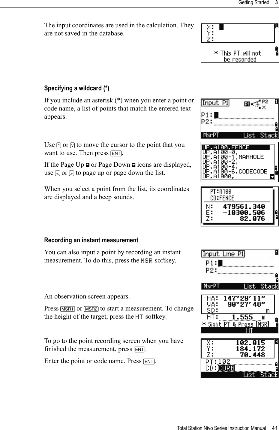 Total Station Nivo Series Instruction Manual     41Getting Started     3The input coordinates are used in the calculation. They are not saved in the database.Specifying a wildcard (*)If you include an asterisk (*) when you enter a point or code name, a list of points that match the entered text appears.Use [^] or [v] to move the cursor to the point that you want to use. Then press [ENT].If the Page Up   or Page Down   icons are displayed, use [&lt;] or [&gt;] to page up or page down the list.When you select a point from the list, its coordinates are displayed and a beep sounds.Recording an instant measurementYou can also input a point by recording an instant measurement. To do this, press the MSR softkey.An observation screen appears.Press [MSR1] or [MSR2] to start a measurement. To change the height of the target, press the HT softkey.To go to the point recording screen when you have finished the measurement, press [ENT].Enter the point or code name. Press [ENT].