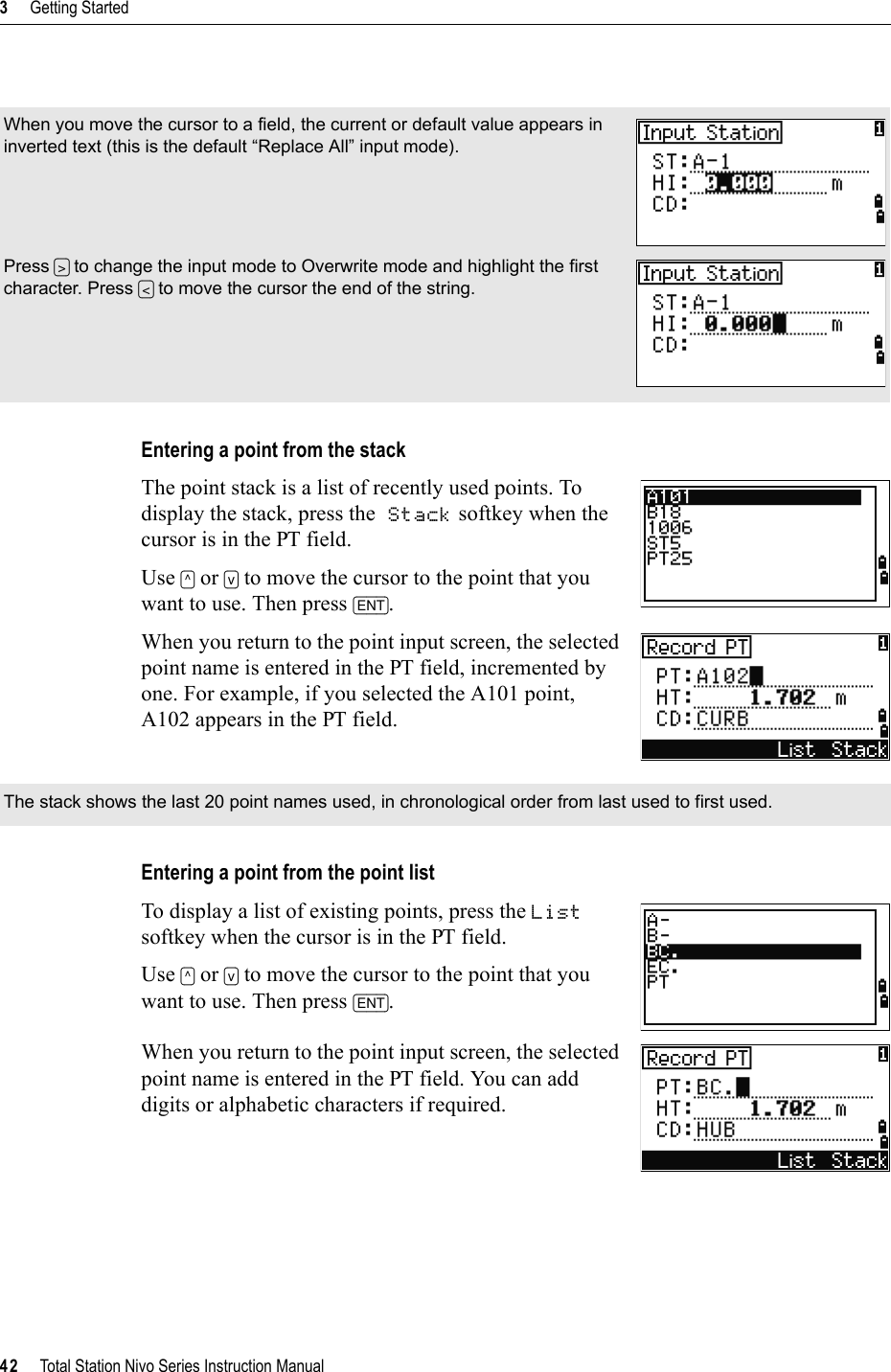 3     Getting Started42     Total Station Nivo Series Instruction ManualEntering a point from the stackThe point stack is a list of recently used points. To display the stack, press the Stack softkey when the cursor is in the PT field.Use [^] or [v] to move the cursor to the point that you want to use. Then press [ENT].When you return to the point input screen, the selected point name is entered in the PT field, incremented by one. For example, if you selected the A101 point, A102 appears in the PT field.Entering a point from the point listTo display a list of existing points, press the Listsoftkey when the cursor is in the PT field.Use [^] or [v] to move the cursor to the point that you want to use. Then press [ENT].When you return to the point input screen, the selected point name is entered in the PT field. You can add digits or alphabetic characters if required.When you move the cursor to a field, the current or default value appears in inverted text (this is the default “Replace All” input mode). Press [&gt;] to change the input mode to Overwrite mode and highlight the first character. Press [&lt;] to move the cursor the end of the string.The stack shows the last 20 point names used, in chronological order from last used to first used.