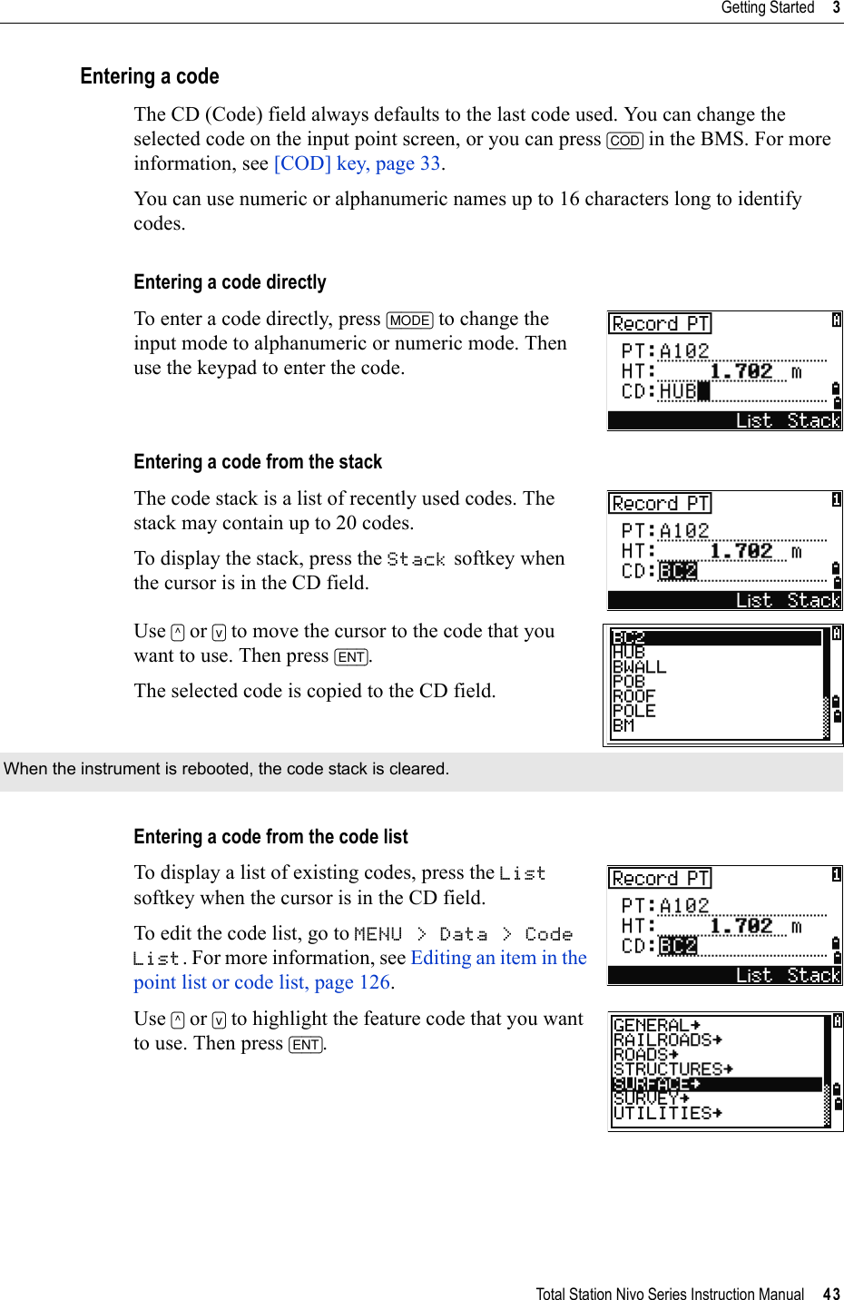 Total Station Nivo Series Instruction Manual     43Getting Started     3Entering a codeThe CD (Code) field always defaults to the last code used. You can change the selected code on the input point screen, or you can press [COD] in the BMS. For more information, see [COD] key, page 33.You can use numeric or alphanumeric names up to 16 characters long to identify codes.Entering a code directlyTo enter a code directly, press [MODE] to change the input mode to alphanumeric or numeric mode. Then use the keypad to enter the code.Entering a code from the stackThe code stack is a list of recently used codes. The stack may contain up to 20 codes.To display the stack, press the Stack softkey when the cursor is in the CD field.Use [^] or [v] to move the cursor to the code that you want to use. Then press [ENT].The selected code is copied to the CD field.Entering a code from the code listTo display a list of existing codes, press the Listsoftkey when the cursor is in the CD field.To edit the code list, go to MENU &gt; Data &gt; Code List. For more information, see Editing an item in the point list or code list, page 126.Use [^] or [v] to highlight the feature code that you want to use. Then press [ENT].When the instrument is rebooted, the code stack is cleared.