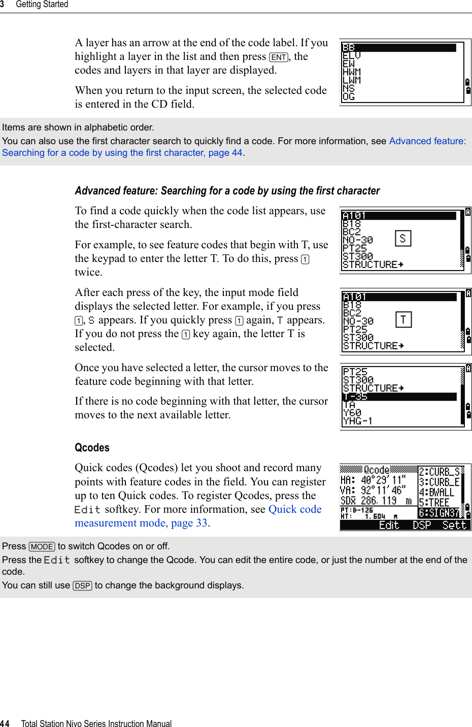 3     Getting Started44     Total Station Nivo Series Instruction ManualA layer has an arrow at the end of the code label. If you highlight a layer in the list and then press [ENT], the codes and layers in that layer are displayed.When you return to the input screen, the selected code is entered in the CD field.Advanced feature: Searching for a code by using the first characterTo find a code quickly when the code list appears, use the first-character search.For example, to see feature codes that begin with T, use the keypad to enter the letter T. To do this, press [1]twice.After each press of the key, the input mode field displays the selected letter. For example, if you press [1],S appears. If you quickly press [1] again, T appears. If you do not press the [1] key again, the letter T is selected.Once you have selected a letter, the cursor moves to the feature code beginning with that letter.If there is no code beginning with that letter, the cursor moves to the next available letter.QcodesQuick codes (Qcodes) let you shoot and record many points with feature codes in the field. You can register up to ten Quick codes. To register Qcodes, press the Edit softkey. For more information, see Quick code measurement mode, page 33.Items are shown in alphabetic order.You can also use the first character search to quickly find a code. For more information, see Advanced feature: Searching for a code by using the first character, page 44.Press [MODE] to switch Qcodes on or off.Press the Edit softkey to change the Qcode. You can edit the entire code, or just the number at the end of the code.You can still use [DSP] to change the background displays.