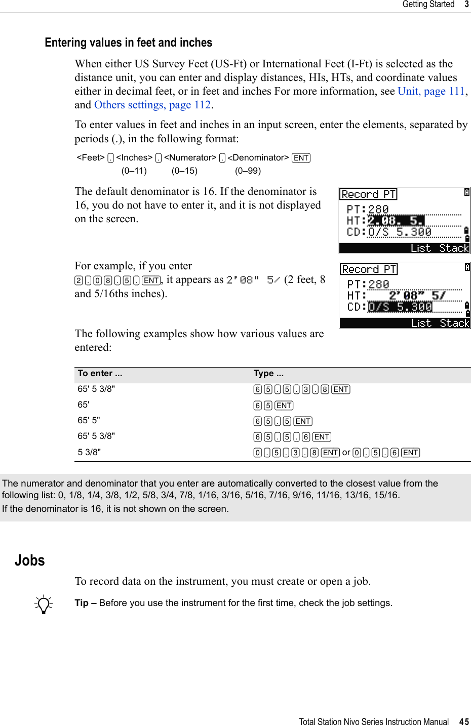 Total Station Nivo Series Instruction Manual     45Getting Started     3Entering values in feet and inchesWhen either US Survey Feet (US-Ft) or International Feet (I-Ft) is selected as the distance unit, you can enter and display distances, HIs, HTs, and coordinate values either in decimal feet, or in feet and inches For more information, see Unit, page 111,and Others settings, page 112.To enter values in feet and inches in an input screen, enter the elements, separated by periods (.), in the following format:The default denominator is 16. If the denominator is 16, you do not have to enter it, and it is not displayed on the screen. For example, if you enter [2] [.] [0] [8] [.] [5] [.] [ENT], it appears as 2&apos;08&quot; 5/ (2 feet, 8 and 5/16ths inches). The following examples show how various values are entered:JobsTo record data on the instrument, you must create or open a job.BTip – Before you use the instrument for the first time, check the job settings.&lt;Feet&gt; [.] &lt;Inches&gt; [.] &lt;Numerator&gt; [.] &lt;Denominator&gt; [ENT]                  (0–11)          (0–15)               (0–99)To enter ... Type ...65&apos; 5 3/8&quot; [6] [5] [.] [5] [.] [3] [.] [8] [ENT]65&apos; [6] [5] [ENT]65&apos; 5&quot; [6] [5] [.] [5] [ENT]65&apos; 5 3/8&quot; [6] [5] [.] [5] [.] [6] [ENT]5 3/8&quot; [0] [.] [5] [.] [3] [.] [8] [ENT] or [0] [.] [5] [.] [6] [ENT]The numerator and denominator that you enter are automatically converted to the closest value from the following list: 0, 1/8, 1/4, 3/8, 1/2, 5/8, 3/4, 7/8, 1/16, 3/16, 5/16, 7/16, 9/16, 11/16, 13/16, 15/16.If the denominator is 16, it is not shown on the screen.