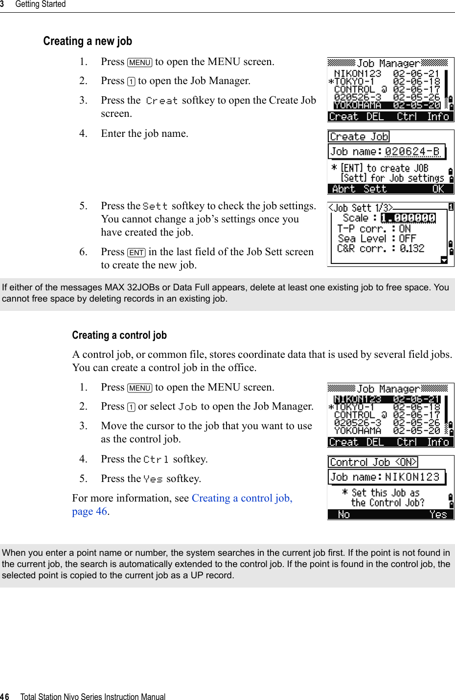 3     Getting Started46     Total Station Nivo Series Instruction ManualCreating a new job1. Press [MENU] to open the MENU screen.2. Press [1] to open the Job Manager.3. Press the Creat softkey to open the Create Job screen.4. Enter the job name.5. Press the Sett softkey to check the job settings. You cannot change a job’s settings once you have created the job.6. Press [ENT] in the last field of the Job Sett screen to create the new job.Creating a control jobA control job, or common file, stores coordinate data that is used by several field jobs. You can create a control job in the office.1. Press [MENU] to open the MENU screen.2. Press [1] or select Job to open the Job Manager.3. Move the cursor to the job that you want to use as the control job.4. Press the Ctrl softkey.5. Press the Yes softkey.For more information, see Creating a control job, page 46.If either of the messages MAX 32JOBs or Data Full appears, delete at least one existing job to free space. You cannot free space by deleting records in an existing job.When you enter a point name or number, the system searches in the current job first. If the point is not found in the current job, the search is automatically extended to the control job. If the point is found in the control job, the selected point is copied to the current job as a UP record.