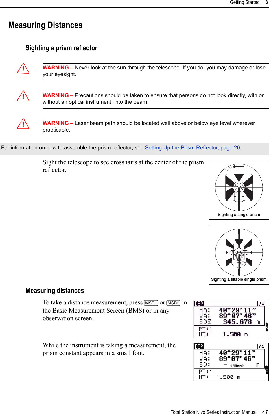 Total Station Nivo Series Instruction Manual     47Getting Started     3Measuring DistancesSighting a prism reflectorCWARNING – Never look at the sun through the telescope. If you do, you may damage or lose your eyesight.CWARNING – Precautions should be taken to ensure that persons do not look directly, with or without an optical instrument, into the beam.CWARNING – Laser beam path should be located well above or below eye level wherever practicable.Sight the telescope to see crosshairs at the center of the prism reflector. Measuring distancesTo take a distance measurement, press [MSR1] or [MSR2] in the Basic Measurement Screen (BMS) or in any observation screen.While the instrument is taking a measurement, the prism constant appears in a small font.For information on how to assemble the prism reflector, see Setting Up the Prism Reflector, page 20.Sighting a single prismSighting a tiltable single prism