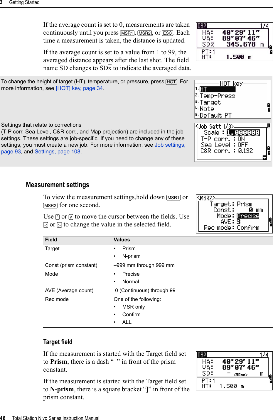 3     Getting Started48     Total Station Nivo Series Instruction ManualIf the average count is set to 0, measurements are taken continuously until you press [MSR1],[MSR2], or [ESC]. Each time a measurement is taken, the distance is updated.If the average count is set to a value from 1 to 99, the averaged distance appears after the last shot. The field name SD changes to SDx to indicate the averaged data.Measurement settingsTo view the measurement settings,hold down [MSR1] or [MSR2] for one second.Use [^] or [v] to move the cursor between the fields. Use [&lt;] or [&gt;] to change the value in the selected field. Target fieldIf the measurement is started with the Target field set to Prism, there is a dash “–” in front of the prism constant.If the measurement is started with the Target field set to N-prism, there is a square bracket “]” in front of the prism constant.To change the height of target (HT), temperature, or pressure, press [HOT]. For more information, see [HOT] key, page 34.Settings that relate to corrections (T-P corr, Sea Level, C&amp;R corr., and Map projection) are included in the job settings. These settings are job-specific. If you need to change any of these settings, you must create a new job. For more information, see Job settings, page 93, and Settings, page 108.Field ValuesTa r g et • P r i sm• N-prismConst (prism constant) –999 mm through 999 mmMode • Precise•NormalAVE (Average count)  0 (Continuous) through 99Rec mode One of the following:•MSR only•Confirm•ALL