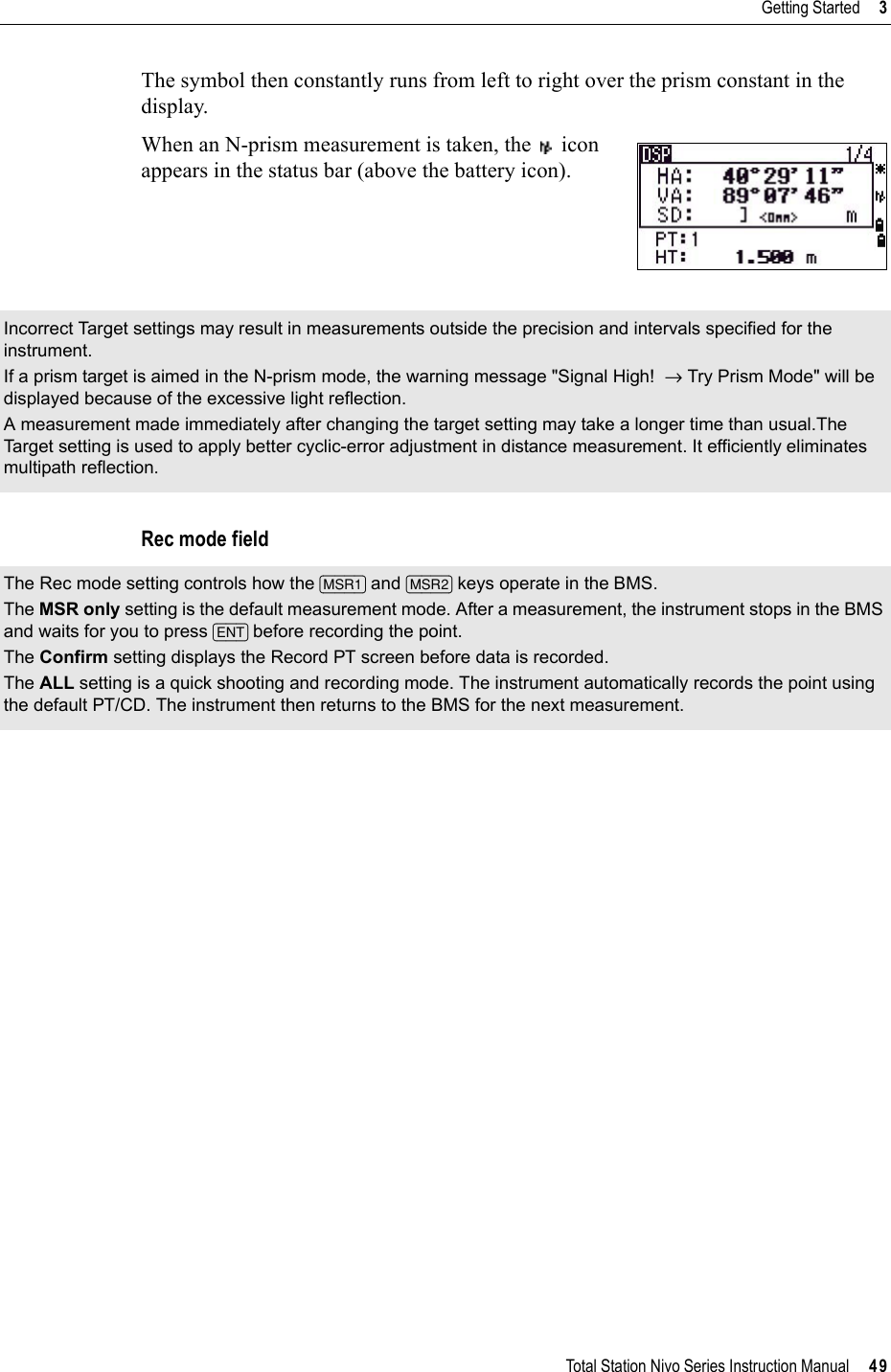 Total Station Nivo Series Instruction Manual     49Getting Started     3The symbol then constantly runs from left to right over the prism constant in the display.When an N-prism measurement is taken, the   icon appears in the status bar (above the battery icon).Rec mode fieldIncorrect Target settings may result in measurements outside the precision and intervals specified for the instrument.If a prism target is aimed in the N-prism mode, the warning message &quot;Signal High!  → Try Prism Mode&quot; will be displayed because of the excessive light reflection.A measurement made immediately after changing the target setting may take a longer time than usual.The Target setting is used to apply better cyclic-error adjustment in distance measurement. It efficiently eliminates multipath reflection.The Rec mode setting controls how the [MSR1] and [MSR2] keys operate in the BMS. The MSR only setting is the default measurement mode. After a measurement, the instrument stops in the BMS and waits for you to press [ENT] before recording the point.The Confirm setting displays the Record PT screen before data is recorded. The ALL setting is a quick shooting and recording mode. The instrument automatically records the point using the default PT/CD. The instrument then returns to the BMS for the next measurement.