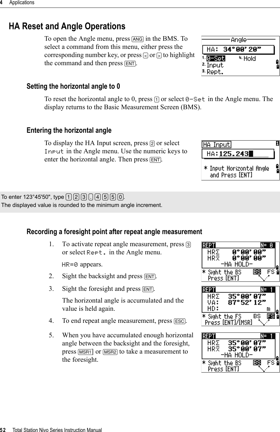 4     Applications52     Total Station Nivo Series Instruction ManualHA Reset and Angle OperationsTo open the Angle menu, press [ANG] in the BMS. To select a command from this menu, either press the corresponding number key, or press [&lt;] or [&gt;] to highlight the command and then press [ENT].Setting the horizontal angle to 0To reset the horizontal angle to 0, press [1] or select 0-Set in the Angle menu. The display returns to the Basic Measurement Screen (BMS).Entering the horizontal angleTo display the HA Input screen, press [2] or select Input in the Angle menu. Use the numeric keys to enter the horizontal angle. Then press [ENT].Recording a foresight point after repeat angle measurement1. To activate repeat angle measurement, press [3]or select Rept. in the Angle menu.HR=0 appears.2. Sight the backsight and press [ENT].3. Sight the foresight and press [ENT].The horizontal angle is accumulated and the value is held again.4. To end repeat angle measurement, press [ESC].5. When you have accumulated enough horizontal angle between the backsight and the foresight, press [MSR1] or [MSR2] to take a measurement to the foresight.To enter 123°45&apos;50&quot;, type [1] [2] [3] [.] [4] [5] [5] [0].The displayed value is rounded to the minimum angle increment.