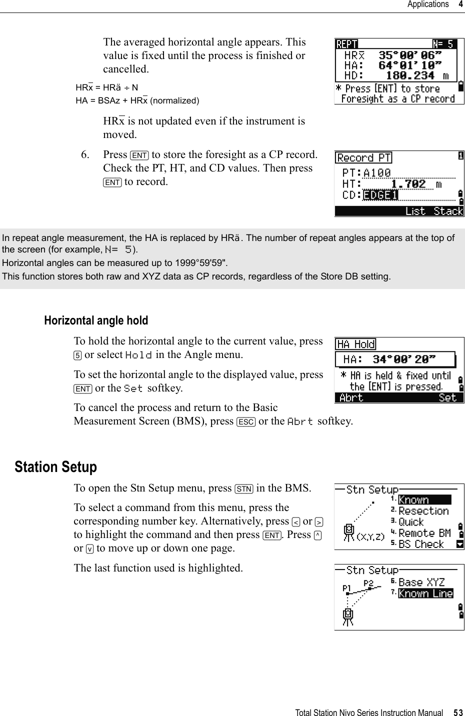 Total Station Nivo Series Instruction Manual     53Applications     4The averaged horizontal angle appears. This value is fixed until the process is finished or cancelled.HRx is not updated even if the instrument is moved.6. Press [ENT] to store the foresight as a CP record. Check the PT, HT, and CD values. Then press [ENT] to record.Horizontal angle holdTo hold the horizontal angle to the current value, press [5] or select Hold in the Angle menu.To set the horizontal angle to the displayed value, press [ENT] or the Set softkey.To cancel the process and return to the Basic Measurement Screen (BMS), press [ESC] or the Abrt softkey. Station SetupTo open the Stn Setup menu, press [STN] in the BMS. To select a command from this menu, press the corresponding number key. Alternatively, press [&lt;] or [&gt;]to highlight the command and then press [ENT]. Press [^]or [v] to move up or down one page.The last function used is highlighted.HRx = HR¦÷ NHA = BSAz + HRx (normalized)In repeat angle measurement, the HA is replaced by HR¦. The number of repeat angles appears at the top of the screen (for example, N= 5).Horizontal angles can be measured up to 1999°59&apos;59&quot;. This function stores both raw and XYZ data as CP records, regardless of the Store DB setting.