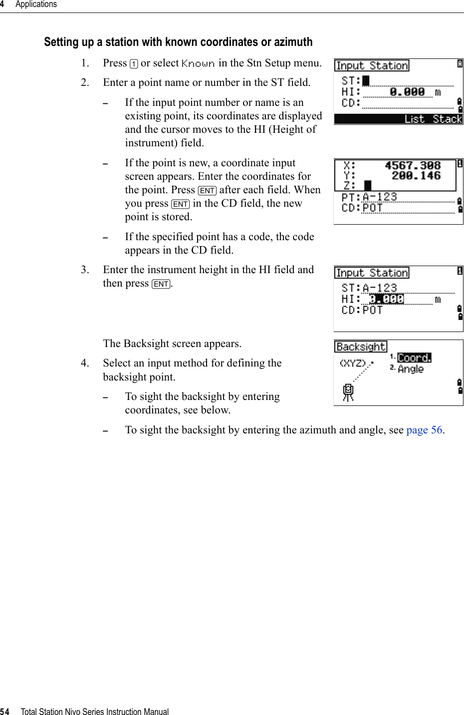 4     Applications54     Total Station Nivo Series Instruction ManualSetting up a station with known coordinates or azimuth1. Press [1] or select Known in the Stn Setup menu.2. Enter a point name or number in the ST field.–If the input point number or name is an existing point, its coordinates are displayed and the cursor moves to the HI (Height of instrument) field.–If the point is new, a coordinate input screen appears. Enter the coordinates for the point. Press [ENT] after each field. When you press [ENT] in the CD field, the new point is stored.–If the specified point has a code, the code appears in the CD field.3. Enter the instrument height in the HI field and then press [ENT].The Backsight screen appears. 4. Select an input method for defining the backsight point. –To sight the backsight by entering coordinates, see below. –To sight the backsight by entering the azimuth and angle, see page 56.