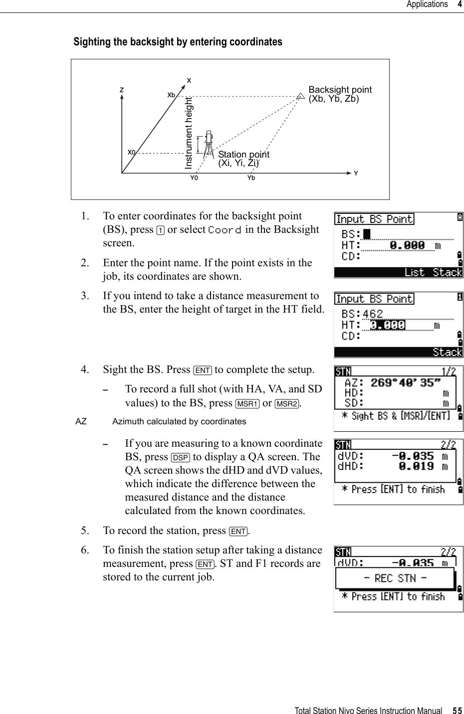 Total Station Nivo Series Instruction Manual     55Applications     4Sighting the backsight by entering coordinates1. To enter coordinates for the backsight point (BS), press [1] or select Coord in the Backsight screen. 2. Enter the point name. If the point exists in the job, its coordinates are shown.3. If you intend to take a distance measurement to the BS, enter the height of target in the HT field.4. Sight the BS. Press [ENT] to complete the setup. –To record a full shot (with HA, VA, and SD values) to the BS, press [MSR1] or [MSR2].–If you are measuring to a known coordinate BS, press [DSP] to display a QA screen. The QA screen shows the dHD and dVD values, which indicate the difference between the measured distance and the distance calculated from the known coordinates.5. To record the station, press [ENT].6. To finish the station setup after taking a distance measurement, press [ENT]. ST and F1 records are stored to the current job.AZ Azimuth calculated by coordinatesZYX0XXbY0 YbBacksight point(Xb, Yb, Zb)Station point(Xi, Yi, Zi)Instrument height