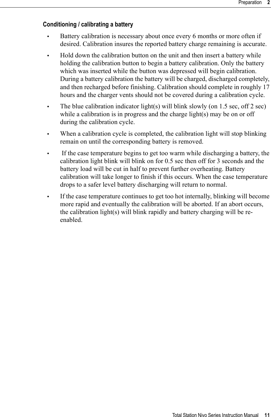 Total Station Nivo Series Instruction Manual     11Preparation     2Conditioning / calibrating a battery•Battery calibration is necessary about once every 6 months or more often if desired. Calibration insures the reported battery charge remaining is accurate.•Hold down the calibration button on the unit and then insert a battery while holding the calibration button to begin a battery calibration. Only the battery which was inserted while the button was depressed will begin calibration. During a battery calibration the battery will be charged, discharged completely, and then recharged before finishing. Calibration should complete in roughly 17 hours and the charger vents should not be covered during a calibration cycle.•The blue calibration indicator light(s) will blink slowly (on 1.5 sec, off 2 sec) while a calibration is in progress and the charge light(s) may be on or off during the calibration cycle.•When a calibration cycle is completed, the calibration light will stop blinking remain on until the corresponding battery is removed.• If the case temperature begins to get too warm while discharging a battery, the calibration light blink will blink on for 0.5 sec then off for 3 seconds and the battery load will be cut in half to prevent further overheating. Battery calibration will take longer to finish if this occurs. When the case temperature drops to a safer level battery discharging will return to normal.•If the case temperature continues to get too hot internally, blinking will become more rapid and eventually the calibration will be aborted. If an abort occurs, the calibration light(s) will blink rapidly and battery charging will be re-enabled.