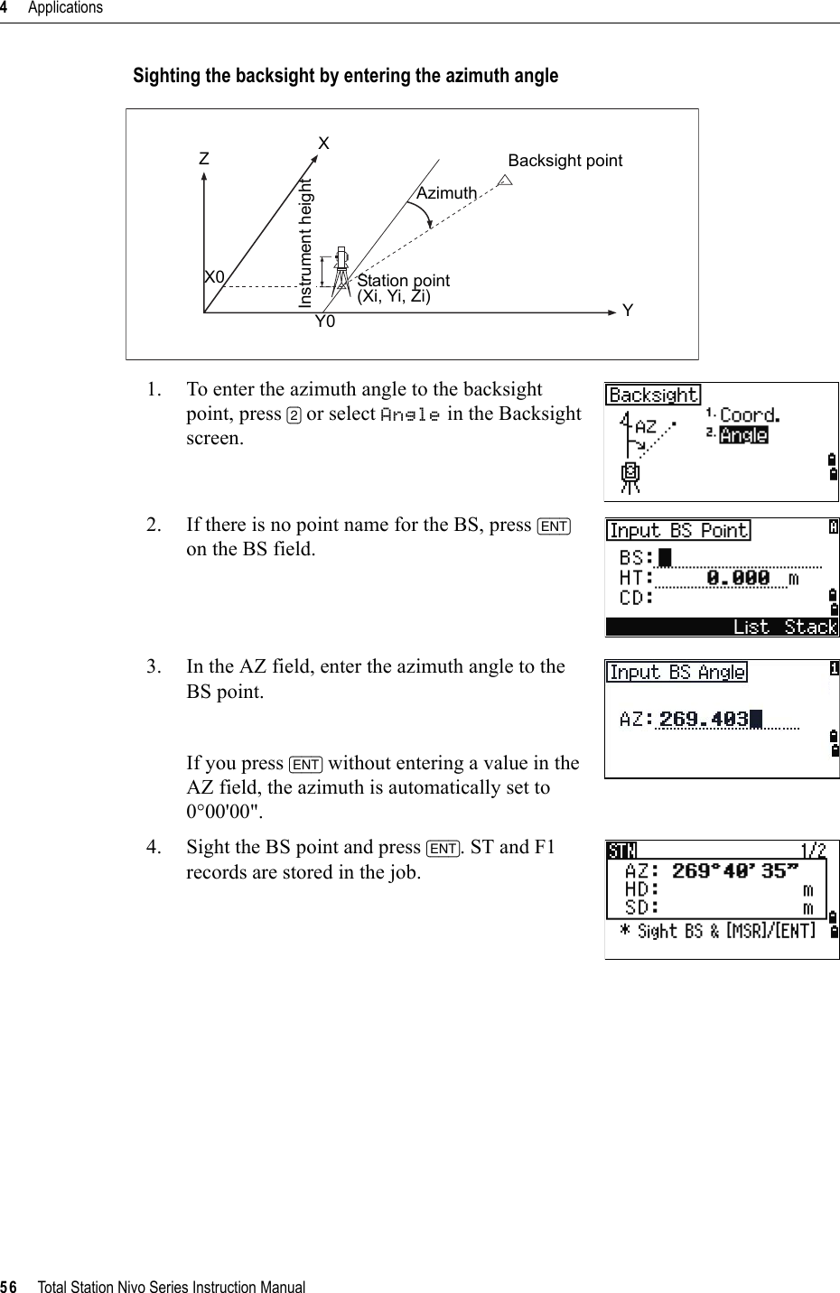 4     Applications56     Total Station Nivo Series Instruction ManualSighting the backsight by entering the azimuth angle1. To enter the azimuth angle to the backsight point, press [2] or select Angle in the Backsight screen.2. If there is no point name for the BS, press [ENT]on the BS field.3. In the AZ field, enter the azimuth angle to the BS point.If you press [ENT] without entering a value in the AZ field, the azimuth is automatically set to 0°00&apos;00&quot;.4. Sight the BS point and press [ENT]. ST and F1 records are stored in the job.Backsight pointAzimuthStation point(Xi, Yi, Zi)Instrument heightXZX0Y0 Y