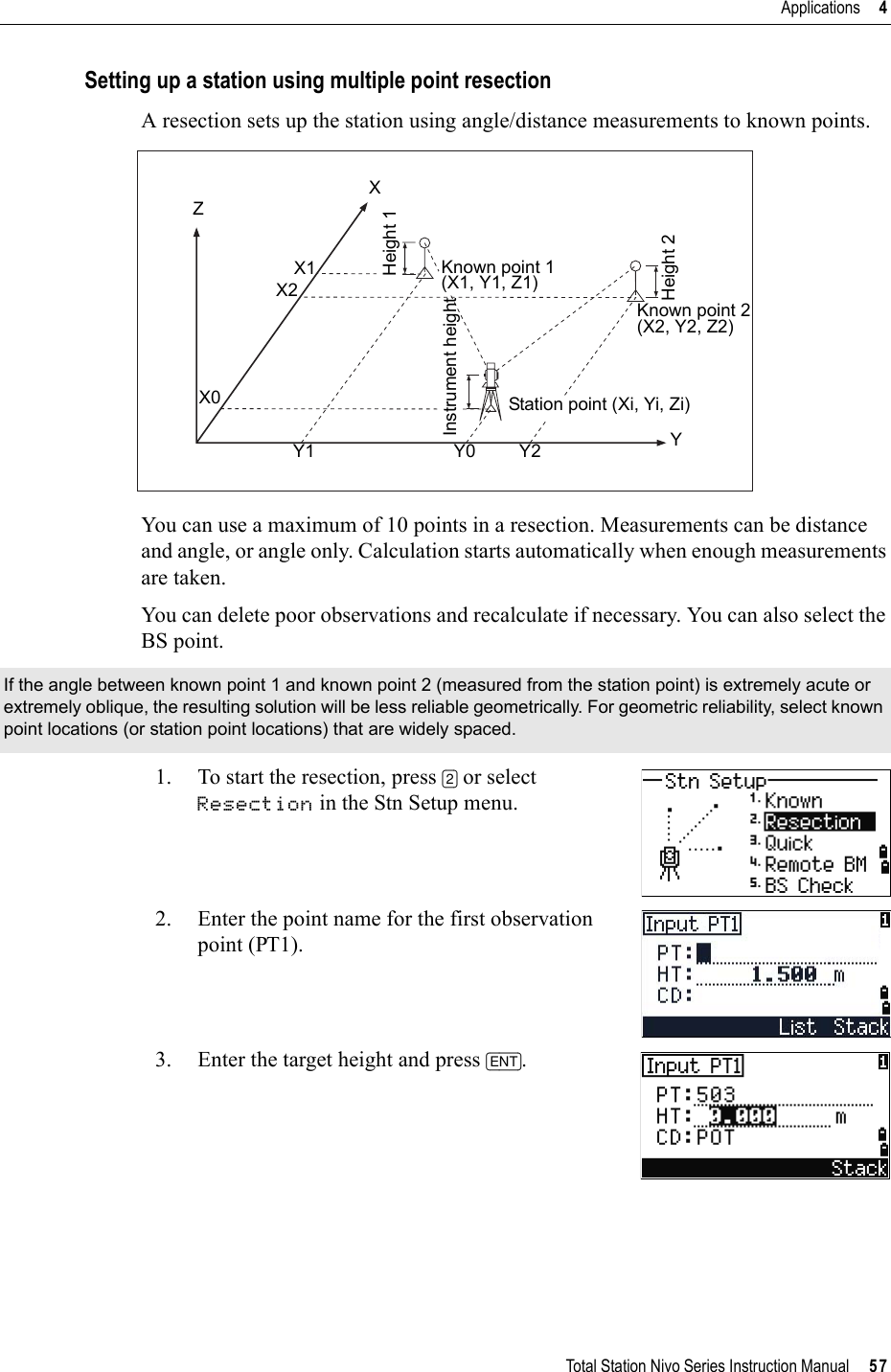 Total Station Nivo Series Instruction Manual     57Applications     4Setting up a station using multiple point resectionA resection sets up the station using angle/distance measurements to known points.You can use a maximum of 10 points in a resection. Measurements can be distance and angle, or angle only. Calculation starts automatically when enough measurements are taken.You can delete poor observations and recalculate if necessary. You can also select the BS point.1. To start the resection, press [2] or select Resection in the Stn Setup menu.2. Enter the point name for the first observation point (PT1).3. Enter the target height and press [ENT].If the angle between known point 1 and known point 2 (measured from the station point) is extremely acute or extremely oblique, the resulting solution will be less reliable geometrically. For geometric reliability, select known point locations (or station point locations) that are widely spaced.ZX0X2X1XHeight 1Height 2Instrument heightStation point (Xi, Yi, Zi)Y1 Y0 Y2 YKnown point 1(X1, Y1, Z1)Known point 2(X2, Y2, Z2)