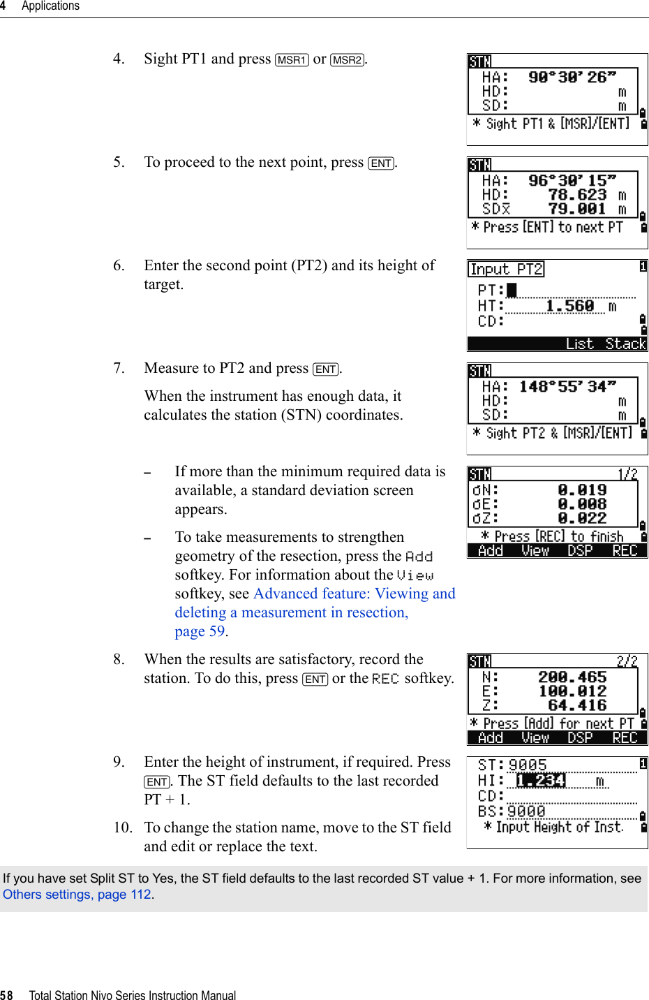 4     Applications58     Total Station Nivo Series Instruction Manual4. Sight PT1 and press [MSR1] or [MSR2].5. To proceed to the next point, press [ENT].6. Enter the second point (PT2) and its height of target.7. Measure to PT2 and press [ENT].When the instrument has enough data, it calculates the station (STN) coordinates.–If more than the minimum required data is available, a standard deviation screen appears.–To take measurements to strengthen geometry of the resection, press the Addsoftkey. For information about the Viewsoftkey, see Advanced feature: Viewing and deleting a measurement in resection, page 59.8. When the results are satisfactory, record the station. To do this, press [ENT] or the REC softkey.9. Enter the height of instrument, if required. Press [ENT]. The ST field defaults to the last recorded PT + 1. 10. To change the station name, move to the ST field and edit or replace the text. If you have set Split ST to Yes, the ST field defaults to the last recorded ST value + 1. For more information, see Others settings, page 112.