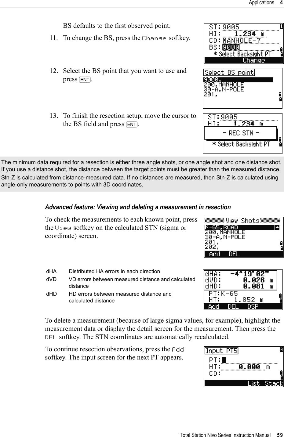 Total Station Nivo Series Instruction Manual     59Applications     4BS defaults to the first observed point.11. To change the BS, press the Change softkey.12. Select the BS point that you want to use and press [ENT].13. To finish the resection setup, move the cursor to the BS field and press [ENT].Advanced feature: Viewing and deleting a measurement in resectionTo check the measurements to each known point, press the View softkey on the calculated STN (sigma or coordinate) screen.To delete a measurement (because of large sigma values, for example), highlight the measurement data or display the detail screen for the measurement. Then press the DEL softkey. The STN coordinates are automatically recalculated.To continue resection observations, press the Addsoftkey. The input screen for the next PT appears.The minimum data required for a resection is either three angle shots, or one angle shot and one distance shot. If you use a distance shot, the distance between the target points must be greater than the measured distance.Stn-Z is calculated from distance-measured data. If no distances are measured, then Stn-Z is calculated using angle-only measurements to points with 3D coordinates.dHA Distributed HA errors in each directiondVD VD errors between measured distance and calculated distancedHD HD errors between measured distance and calculated distance