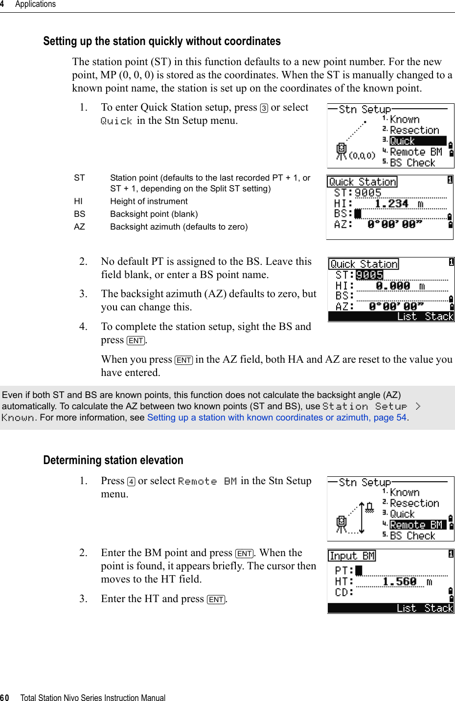 4     Applications60     Total Station Nivo Series Instruction ManualSetting up the station quickly without coordinatesThe station point (ST) in this function defaults to a new point number. For the new point, MP (0, 0, 0) is stored as the coordinates. When the ST is manually changed to a known point name, the station is set up on the coordinates of the known point.1. To enter Quick Station setup, press [3] or select Quick in the Stn Setup menu.2. No default PT is assigned to the BS. Leave this field blank, or enter a BS point name. 3. The backsight azimuth (AZ) defaults to zero, but you can change this.4. To complete the station setup, sight the BS and press [ENT].When you press [ENT] in the AZ field, both HA and AZ are reset to the value you have entered.Determining station elevation1. Press [4] or select Remote BM in the Stn Setup menu.2. Enter the BM point and press [ENT]. When the point is found, it appears briefly. The cursor then moves to the HT field. 3. Enter the HT and press [ENT].ST Station point (defaults to the last recorded PT + 1, or ST + 1, depending on the Split ST setting)HI Height of instrumentBS Backsight point (blank)AZ Backsight azimuth (defaults to zero)Even if both ST and BS are known points, this function does not calculate the backsight angle (AZ) automatically. To calculate the AZ between two known points (ST and BS), use Station Setup &gt; Known. For more information, see Setting up a station with known coordinates or azimuth, page 54.