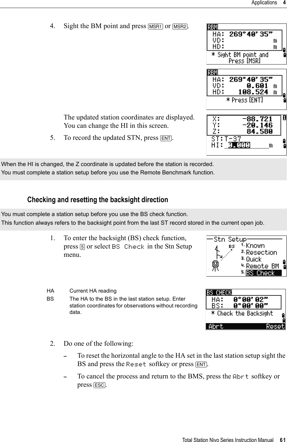 Total Station Nivo Series Instruction Manual     61Applications     44. Sight the BM point and press [MSR1] or [MSR2].The updated station coordinates are displayed. You can change the HI in this screen.5. To record the updated STN, press [ENT].Checking and resetting the backsight direction1. To enter the backsight (BS) check function, press [5] or select BS Check in the Stn Setup menu.2. Do one of the following:–To reset the horizontal angle to the HA set in the last station setup sight the BS and press the Reset softkey or press [ENT].–To cancel the process and return to the BMS, press the Abrt softkey or press [ESC].When the HI is changed, the Z coordinate is updated before the station is recorded.You must complete a station setup before you use the Remote Benchmark function.You must complete a station setup before you use the BS check function.This function always refers to the backsight point from the last ST record stored in the current open job.HA Current HA readingBS The HA to the BS in the last station setup. Enter station coordinates for observations without recording data.