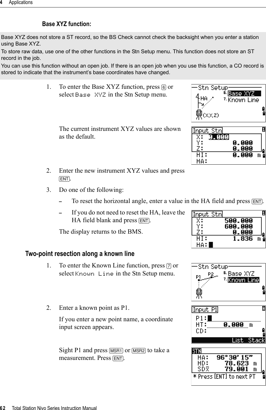4     Applications62     Total Station Nivo Series Instruction ManualBase XYZ function:1. To enter the Base XYZ function, press [6] or select Base XYZ in the Stn Setup menu.The current instrument XYZ values are shown as the default.2. Enter the new instrument XYZ values and press [ENT].3. Do one of the following:–To reset the horizontal angle, enter a value in the HA field and press [ENT].–If you do not need to reset the HA, leave the HA field blank and press [ENT].The display returns to the BMS.Two-point resection along a known line1. To enter the Known Line function, press [7] or select Known Line in the Stn Setup menu.2. Enter a known point as P1.If you enter a new point name, a coordinate input screen appears.Sight P1 and press [MSR1] or [MSR2] to take a measurement. Press [ENT].Base XYZ does not store a ST record, so the BS Check cannot check the backsight when you enter a station using Base XYZ.To store raw data, use one of the other functions in the Stn Setup menu. This function does not store an ST record in the job.You can use this function without an open job. If there is an open job when you use this function, a CO record is stored to indicate that the instrument’s base coordinates have changed.