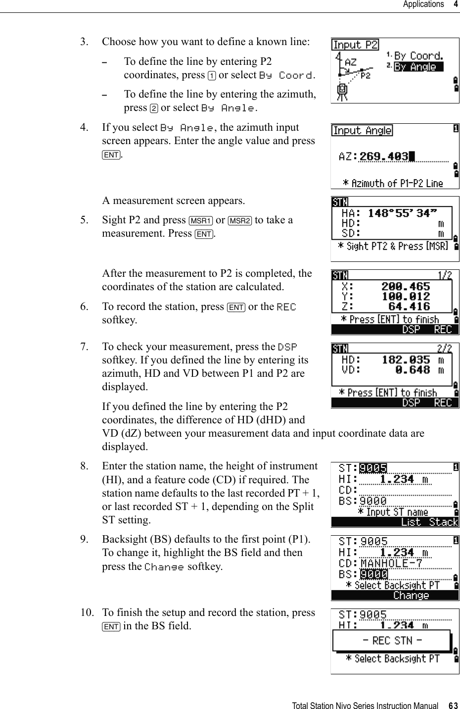 Total Station Nivo Series Instruction Manual     63Applications     43. Choose how you want to define a known line:–To define the line by entering P2 coordinates, press [1] or select By Coord.–To define the line by entering the azimuth, press [2] or select By Angle.4. If you select By Angle, the azimuth input screen appears. Enter the angle value and press [ENT].A measurement screen appears.5. Sight P2 and press [MSR1] or [MSR2] to take a measurement. Press [ENT].After the measurement to P2 is completed, the coordinates of the station are calculated.6. To record the station, press [ENT] or the RECsoftkey.7. To check your measurement, press the DSPsoftkey. If you defined the line by entering its azimuth, HD and VD between P1 and P2 are displayed.If you defined the line by entering the P2 coordinates, the difference of HD (dHD) and VD (dZ) between your measurement data and input coordinate data are displayed.8. Enter the station name, the height of instrument (HI), and a feature code (CD) if required. The station name defaults to the last recorded PT + 1, or last recorded ST + 1, depending on the Split ST setting.9. Backsight (BS) defaults to the first point (P1). To change it, highlight the BS field and then press the Change softkey.10. To finish the setup and record the station, press [ENT] in the BS field.