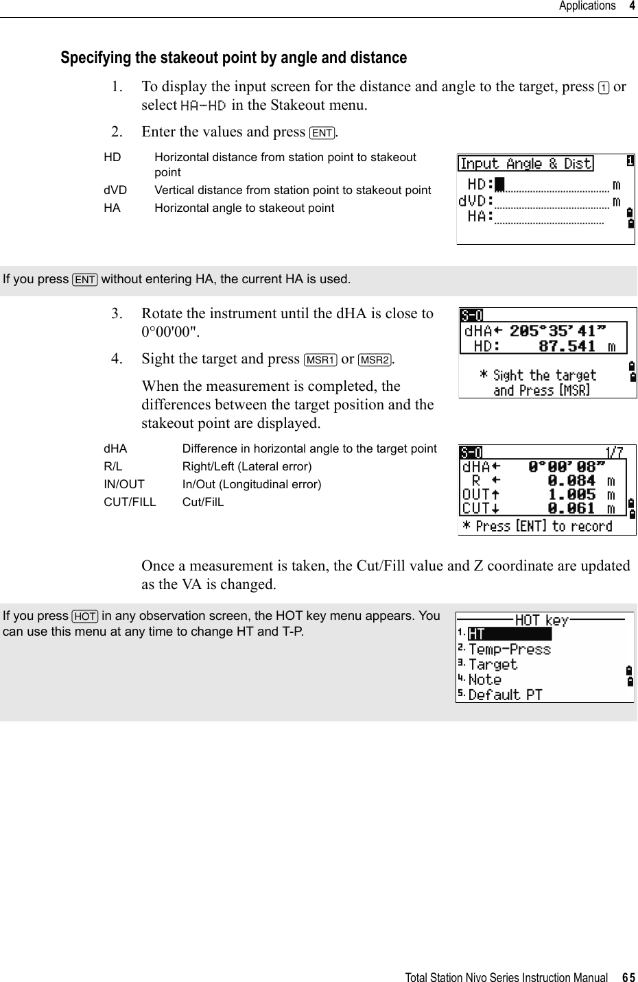 Total Station Nivo Series Instruction Manual     65Applications     4Specifying the stakeout point by angle and distance1. To display the input screen for the distance and angle to the target, press [1] or select HA-HD in the Stakeout menu.2. Enter the values and press [ENT].    3. Rotate the instrument until the dHA is close to 0°00&apos;00&quot;.4. Sight the target and press [MSR1] or [MSR2].When the measurement is completed, the differences between the target position and the stakeout point are displayed.Once a measurement is taken, the Cut/Fill value and Z coordinate are updated as the VA is changed.HD Horizontal distance from station point to stakeout pointdVD Vertical distance from station point to stakeout pointHA Horizontal angle to stakeout pointIf you press [ENT] without entering HA, the current HA is used.dHA Difference in horizontal angle to the target pointR/L Right/Left (Lateral error)IN/OUT In/Out (Longitudinal error)CUT/FILL Cut/FilLIf you press [HOT] in any observation screen, the HOT key menu appears. You can use this menu at any time to change HT and T-P.