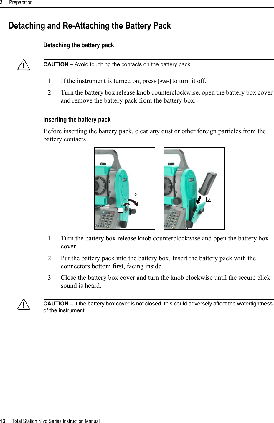 2     Preparation12     Total Station Nivo Series Instruction ManualDetaching and Re-Attaching the Battery PackDetaching the battery packCCAUTION – Avoid touching the contacts on the battery pack.1. If the instrument is turned on, press [PWR] to turn it off.2. Turn the battery box release knob counterclockwise, open the battery box cover and remove the battery pack from the battery box.Inserting the battery packBefore inserting the battery pack, clear any dust or other foreign particles from the battery contacts.1. Turn the battery box release knob counterclockwise and open the battery box cover.2. Put the battery pack into the battery box. Insert the battery pack with the connectors bottom first, facing inside.3. Close the battery box cover and turn the knob clockwise until the secure click sound is heard.CCAUTION – If the battery box cover is not closed, this could adversely affect the watertightness of the instrument.123