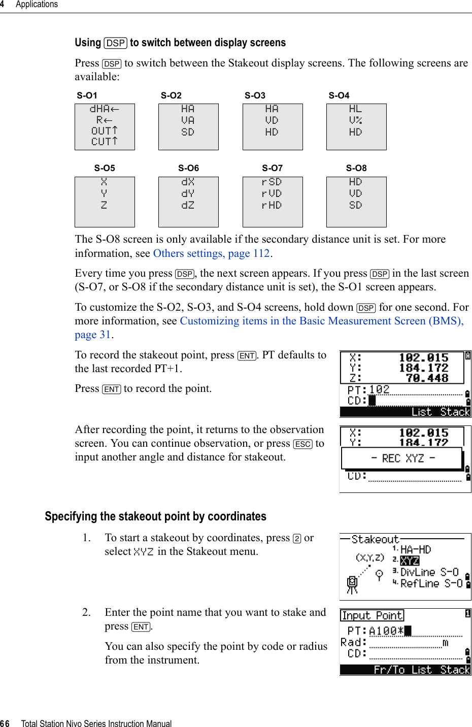 4     Applications66     Total Station Nivo Series Instruction ManualUsing [DSP] to switch between display screensPress [DSP] to switch between the Stakeout display screens. The following screens are available:The S-O8 screen is only available if the secondary distance unit is set. For more information, see Others settings, page 112.Every time you press [DSP], the next screen appears. If you press [DSP] in the last screen (S-O7, or S-O8 if the secondary distance unit is set), the S-O1 screen appears.To customize the S-O2, S-O3, and S-O4 screens, hold down [DSP] for one second. For more information, see Customizing items in the Basic Measurement Screen (BMS), page 31.To record the stakeout point, press [ENT]. PT defaults to the last recorded PT+1.Press [ENT] to record the point.After recording the point, it returns to the observation screen. You can continue observation, or press [ESC] to input another angle and distance for stakeout.Specifying the stakeout point by coordinates1. To start a stakeout by coordinates, press [2] or select XYZ in the Stakeout menu.2. Enter the point name that you want to stake and press [ENT].You can also specify the point by code or radius from the instrument.S-O1 S-O2 S-O3 S-O4dHA←R←OUT↑CUT↑HAVASDHAVDHDHLV%HDS-O5 S-O6 S-O7 S-O8XYZdXdYdZrSDrVDrHDHDVDSD