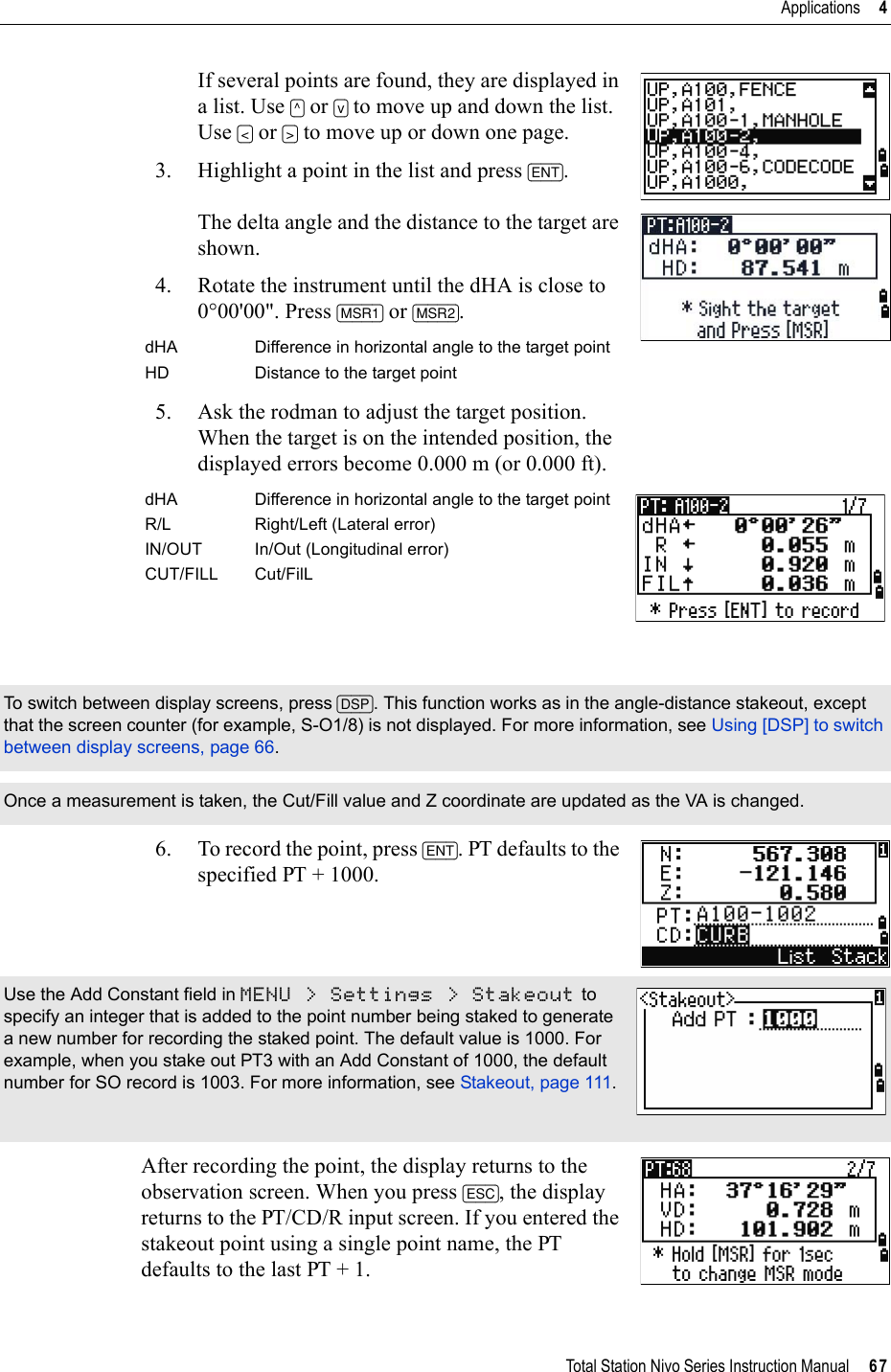 Total Station Nivo Series Instruction Manual     67Applications     4If several points are found, they are displayed in a list. Use [^] or [v] to move up and down the list. Use [&lt;] or [&gt;] to move up or down one page.3. Highlight a point in the list and press [ENT].The delta angle and the distance to the target are shown. 4. Rotate the instrument until the dHA is close to 0°00&apos;00&quot;. Press [MSR1] or [MSR2].5. Ask the rodman to adjust the target position. When the target is on the intended position, the displayed errors become 0.000 m (or 0.000 ft).6. To record the point, press [ENT]. PT defaults to the specified PT + 1000.After recording the point, the display returns to the observation screen. When you press [ESC], the display returns to the PT/CD/R input screen. If you entered the stakeout point using a single point name, the PT defaults to the last PT + 1.dHA Difference in horizontal angle to the target pointHD Distance to the target pointdHA Difference in horizontal angle to the target pointR/L Right/Left (Lateral error)IN/OUT In/Out (Longitudinal error)CUT/FILL Cut/FilLTo switch between display screens, press [DSP]. This function works as in the angle-distance stakeout, except that the screen counter (for example, S-O1/8) is not displayed. For more information, see Using [DSP] to switch between display screens, page 66.Once a measurement is taken, the Cut/Fill value and Z coordinate are updated as the VA is changed.Use the Add Constant field in MENU &gt; Settings &gt; Stakeout to specify an integer that is added to the point number being staked to generate a new number for recording the staked point. The default value is 1000. For example, when you stake out PT3 with an Add Constant of 1000, the default number for SO record is 1003. For more information, see Stakeout, page 111.