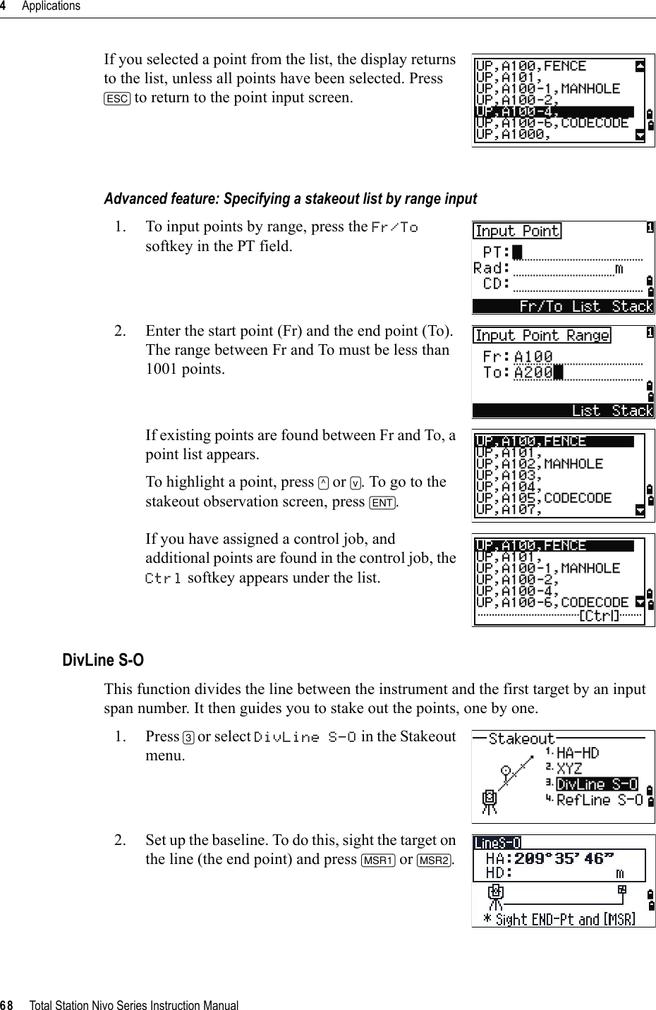 4     Applications68     Total Station Nivo Series Instruction ManualIf you selected a point from the list, the display returns to the list, unless all points have been selected. Press [ESC] to return to the point input screen.Advanced feature: Specifying a stakeout list by range input1. To input points by range, press the Fr/Tosoftkey in the PT field.2. Enter the start point (Fr) and the end point (To). The range between Fr and To must be less than 1001 points.If existing points are found between Fr and To, a point list appears. To highlight a point, press [^] or [v]. To go to the stakeout observation screen, press [ENT].If you have assigned a control job, and additional points are found in the control job, the Ctrl softkey appears under the list.DivLine S-OThis function divides the line between the instrument and the first target by an input span number. It then guides you to stake out the points, one by one.1. Press [3] or select DivLine S-O in the Stakeout menu.2. Set up the baseline. To do this, sight the target on the line (the end point) and press [MSR1] or [MSR2].