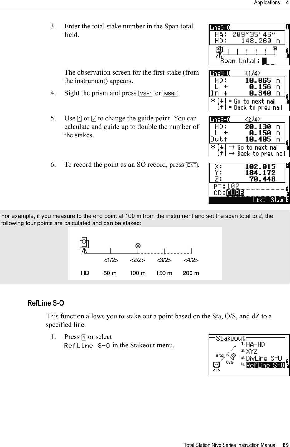 Total Station Nivo Series Instruction Manual     69Applications     43. Enter the total stake number in the Span total field.The observation screen for the first stake (from the instrument) appears. 4. Sight the prism and press [MSR1] or [MSR2].5. Use [^] or [v] to change the guide point. You can calculate and guide up to double the number of the stakes.6. To record the point as an SO record, press [ENT].RefLine S-OThis function allows you to stake out a point based on the Sta, O/S, and dZ to a specified line.1. Press [4] or select RefLine S-O in the Stakeout menu.For example, if you measure to the end point at 100 m from the instrument and set the span total to 2, the following four points are calculated and can be staked: &lt;1/2&gt;HD&lt;2/2&gt; &lt;3/2&gt; &lt;4/2&gt;50 m 100 m 150 m 200 m