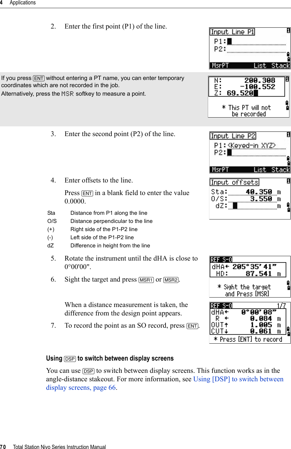 4     Applications70     Total Station Nivo Series Instruction Manual2. Enter the first point (P1) of the line.3. Enter the second point (P2) of the line.4. Enter offsets to the line.Press [ENT] in a blank field to enter the value 0.0000.5. Rotate the instrument until the dHA is close to 0°00&apos;00&quot;.6. Sight the target and press [MSR1] or [MSR2].When a distance measurement is taken, the difference from the design point appears.7. To record the point as an SO record, press [ENT].Using [DSP] to switch between display screensYou can use [DSP] to switch between display screens. This function works as in the angle-distance stakeout. For more information, see Using [DSP] to switch between display screens, page 66.If you press [ENT] without entering a PT name, you can enter temporary coordinates which are not recorded in the job.Alternatively, press the MSR softkey to measure a point.Sta Distance from P1 along the lineO/S Distance perpendicular to the line(+) Right side of the P1-P2 line(-) Left side of the P1-P2 linedZ Difference in height from the line