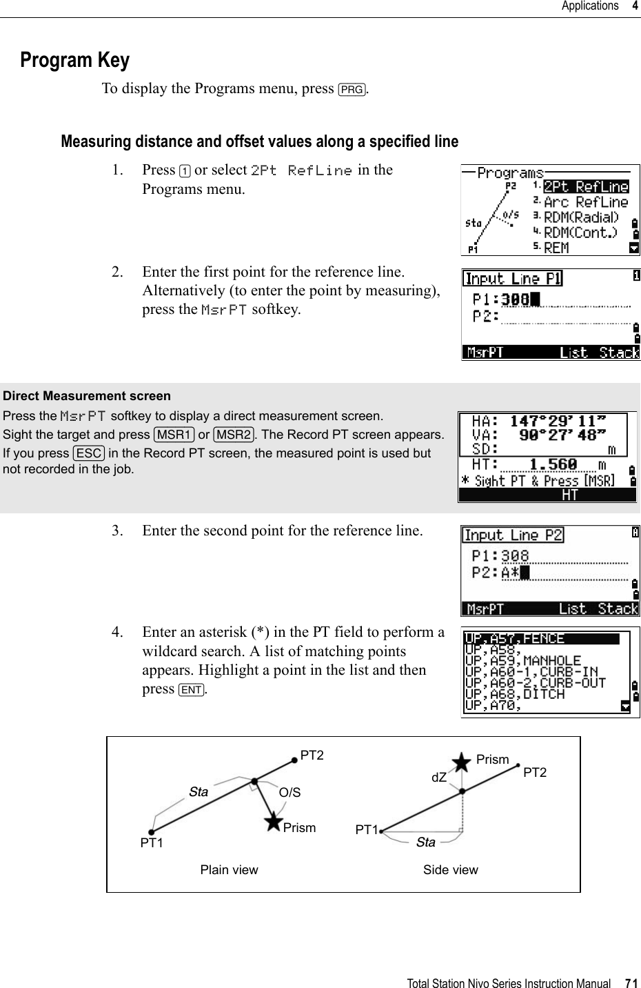 Total Station Nivo Series Instruction Manual     71Applications     4Program KeyTo display the Programs menu, press [PRG].Measuring distance and offset values along a specified line1. Press [1] or select 2Pt RefLine in the Programs menu.2. Enter the first point for the reference line. Alternatively (to enter the point by measuring), press the MsrPT softkey. 3. Enter the second point for the reference line.4. Enter an asterisk (*) in the PT field to perform a wildcard search. A list of matching points appears. Highlight a point in the list and then press [ENT].Direct Measurement screenPress the MsrPT softkey to display a direct measurement screen.Sight the target and press [MSR1] or [MSR2]. The Record PT screen appears.If you press [ESC] in the Record PT screen, the measured point is used but not recorded in the job.Plain view Side viewPT1PT2Sta O/SPrismPrismPT2StaPT1dZ