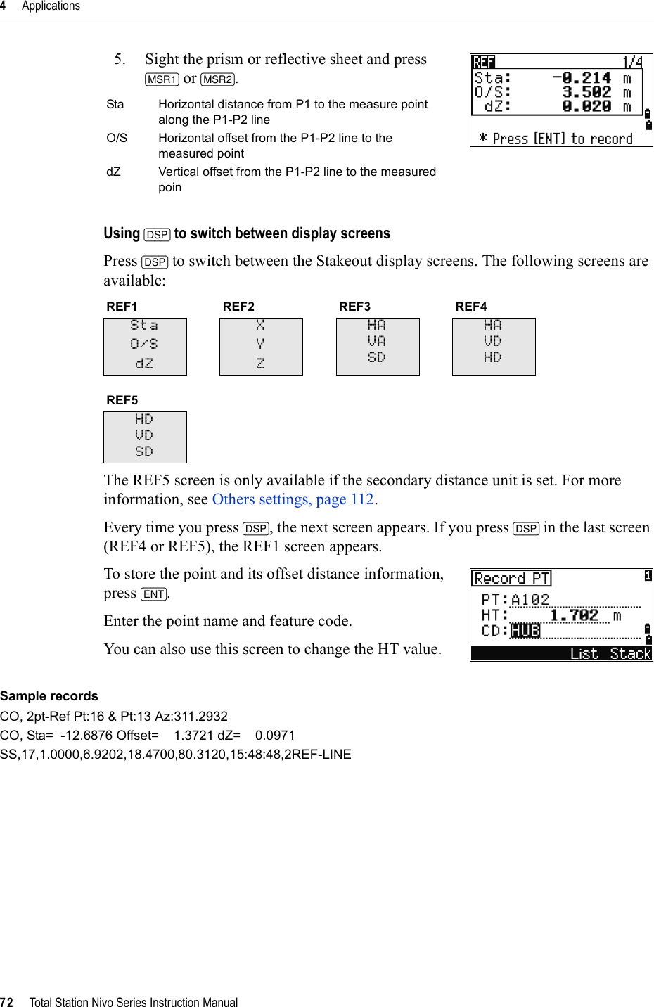 4     Applications72     Total Station Nivo Series Instruction Manual5. Sight the prism or reflective sheet and press [MSR1] or [MSR2].Using [DSP] to switch between display screensPress [DSP] to switch between the Stakeout display screens. The following screens are available:The REF5 screen is only available if the secondary distance unit is set. For more information, see Others settings, page 112.Every time you press [DSP], the next screen appears. If you press [DSP] in the last screen (REF4 or REF5), the REF1 screen appears.To store the point and its offset distance information, press [ENT].Enter the point name and feature code.You can also use this screen to change the HT value.Sample recordsCO, 2pt-Ref Pt:16 &amp; Pt:13 Az:311.2932CO, Sta=  -12.6876 Offset=    1.3721 dZ=    0.0971SS,17,1.0000,6.9202,18.4700,80.3120,15:48:48,2REF-LINESta Horizontal distance from P1 to the measure point along the P1-P2 lineO/S Horizontal offset from the P1-P2 line to the measured pointdZ Vertical offset from the P1-P2 line to the measured poinREF1 REF2 REF3 REF4StaO/SdZXYZHAVASDHAVDHDREF5HDVDSD