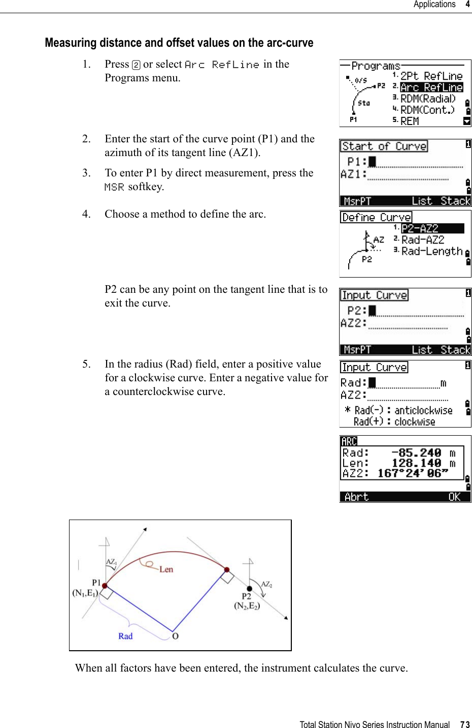 Total Station Nivo Series Instruction Manual     73Applications     4Measuring distance and offset values on the arc-curve1. Press [2] or select Arc RefLine in the Programs menu.2. Enter the start of the curve point (P1) and the azimuth of its tangent line (AZ1).3. To enter P1 by direct measurement, press the MSR softkey.4. Choose a method to define the arc.P2 can be any point on the tangent line that is to exit the curve.5. In the radius (Rad) field, enter a positive value for a clockwise curve. Enter a negative value for a counterclockwise curve.When all factors have been entered, the instrument calculates the curve.