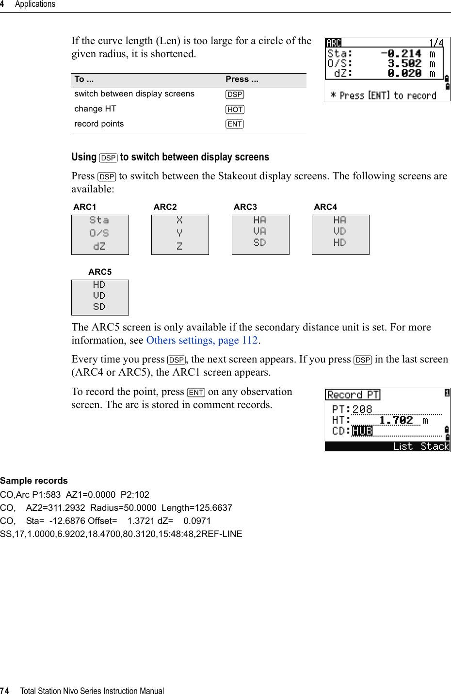 4     Applications74     Total Station Nivo Series Instruction ManualIf the curve length (Len) is too large for a circle of the given radius, it is shortened.Using [DSP] to switch between display screensPress [DSP] to switch between the Stakeout display screens. The following screens are available:The ARC5 screen is only available if the secondary distance unit is set. For more information, see Others settings, page 112.Every time you press [DSP], the next screen appears. If you press [DSP] in the last screen (ARC4 or ARC5), the ARC1 screen appears.To record the point, press [ENT] on any observation screen. The arc is stored in comment records.Sample recordsCO,Arc P1:583  AZ1=0.0000  P2:102CO,    AZ2=311.2932  Radius=50.0000  Length=125.6637CO,    Sta=  -12.6876 Offset=    1.3721 dZ=    0.0971SS,17,1.0000,6.9202,18.4700,80.3120,15:48:48,2REF-LINETo ... Press ...switch between display screens [DSP]change HT [HOT]record points [ENT]ARC1 ARC2 ARC3 ARC4StaO/SdZXYZHAVASDHAVDHDARC5HDVDSD