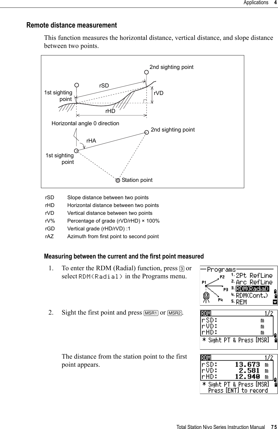 Total Station Nivo Series Instruction Manual     75Applications     4Remote distance measurementThis function measures the horizontal distance, vertical distance, and slope distance between two points.Measuring between the current and the first point measured1. To enter the RDM (Radial) function, press [3] or select RDM(Radial) in the Programs menu.2. Sight the first point and press [MSR1] or [MSR2].The distance from the station point to the first point appears.rSD Slope distance between two pointsrHD Horizontal distance between two pointsrVD Vertical distance between two pointsrV% Percentage of grade (rVD/rHD) × 100%rGD Vertical grade (rHD/rVD) :1rAZ Azimuth from first point to second point1st sightingpointrSD2nd sighting pointrVDrHDHorizontal angle 0 directionrHA2nd sighting pointStation point1st sightingpoint