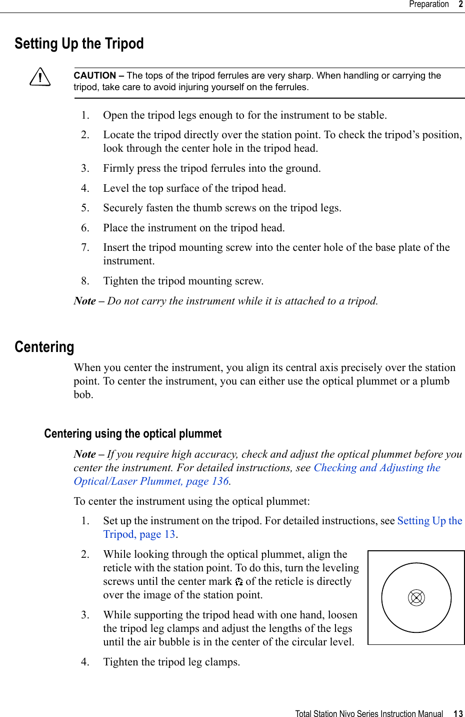 Total Station Nivo Series Instruction Manual     13Preparation     2Setting Up the TripodCCAUTION – The tops of the tripod ferrules are very sharp. When handling or carrying the tripod, take care to avoid injuring yourself on the ferrules.1. Open the tripod legs enough to for the instrument to be stable.2. Locate the tripod directly over the station point. To check the tripod’s position, look through the center hole in the tripod head.3. Firmly press the tripod ferrules into the ground.4. Level the top surface of the tripod head.5. Securely fasten the thumb screws on the tripod legs.6. Place the instrument on the tripod head.7. Insert the tripod mounting screw into the center hole of the base plate of the instrument.8. Tighten the tripod mounting screw.Note – Do not carry the instrument while it is attached to a tripod.CenteringWhen you center the instrument, you align its central axis precisely over the station point. To center the instrument, you can either use the optical plummet or a plumb bob.Centering using the optical plummetNote – If you require high accuracy, check and adjust the optical plummet before you center the instrument. For detailed instructions, see Checking and Adjusting the Optical/Laser Plummet, page 136.To center the instrument using the optical plummet:1. Set up the instrument on the tripod. For detailed instructions, see Setting Up the Tripod, page 13.2. While looking through the optical plummet, align the reticle with the station point. To do this, turn the leveling screws until the center mark   of the reticle is directly over the image of the station point.3. While supporting the tripod head with one hand, loosen the tripod leg clamps and adjust the lengths of the legs until the air bubble is in the center of the circular level.4. Tighten the tripod leg clamps.