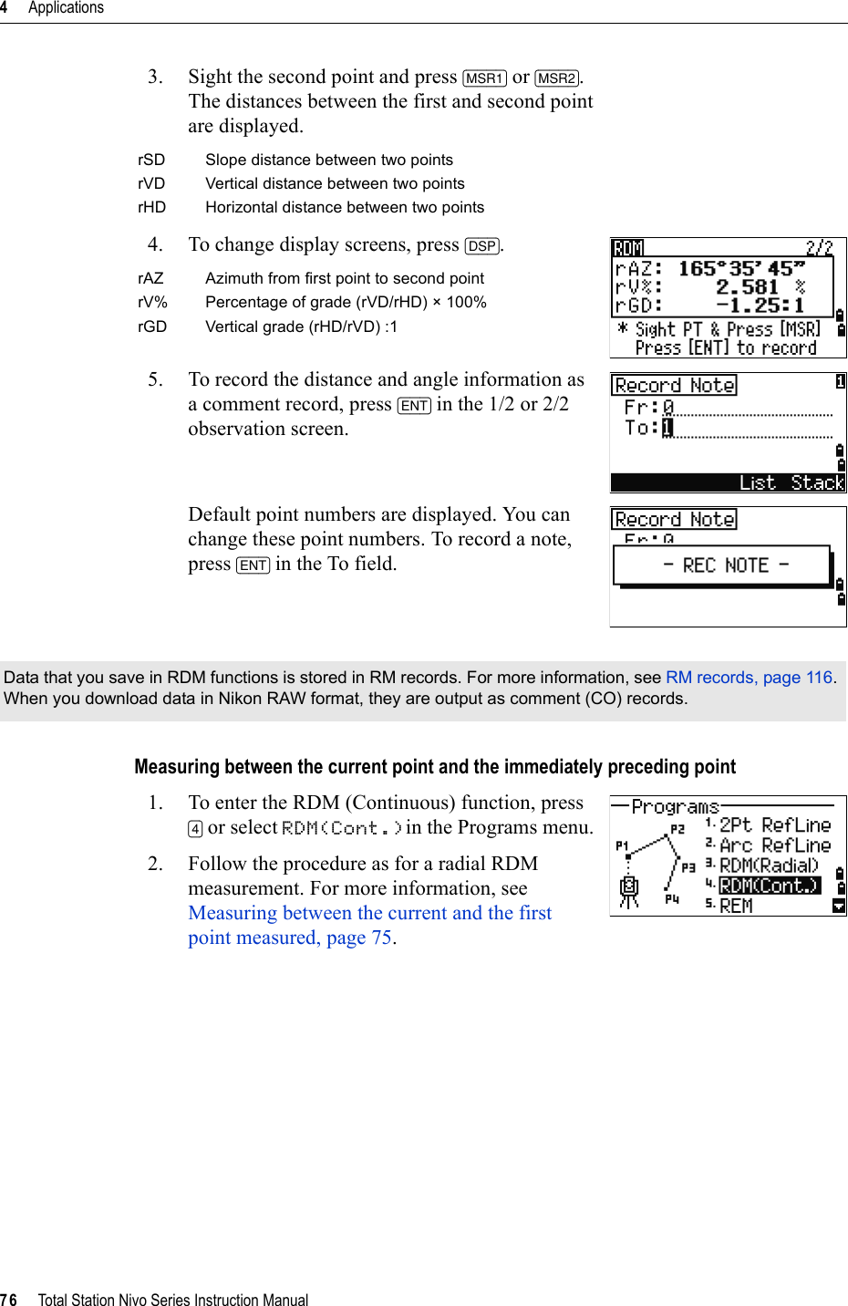 4     Applications76     Total Station Nivo Series Instruction Manual3. Sight the second point and press [MSR1] or [MSR2].The distances between the first and second point are displayed.4. To change display screens, press [DSP].5. To record the distance and angle information as a comment record, press [ENT] in the 1/2 or 2/2 observation screen.Default point numbers are displayed. You can change these point numbers. To record a note, press [ENT] in the To field.Measuring between the current point and the immediately preceding point1. To enter the RDM (Continuous) function, press [4] or select RDM(Cont.)in the Programs menu.2. Follow the procedure as for a radial RDM measurement. For more information, see Measuring between the current and the first point measured, page 75.rSD Slope distance between two pointsrVD Vertical distance between two pointsrHD Horizontal distance between two pointsrAZ Azimuth from first point to second pointrV% Percentage of grade (rVD/rHD) × 100%rGD Vertical grade (rHD/rVD) :1Data that you save in RDM functions is stored in RM records. For more information, see RM records, page 116.When you download data in Nikon RAW format, they are output as comment (CO) records.