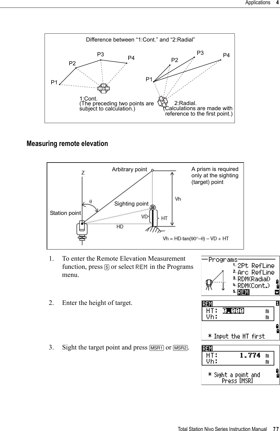 Total Station Nivo Series Instruction Manual     77Applications     4Measuring remote elevation1. To enter the Remote Elevation Measurement function, press [5] or select REM in the Programs menu.2. Enter the height of target.3. Sight the target point and press [MSR1] or [MSR2].Difference between “1:Cont.” and “2:Radial”P1P2P3 P4 P3 P4P2P11:Cont.(The preceding two points aresubject to calculation.)2:Radial.(Calculations are made withreference to the first point.)A prism is requiredonly at the sighting(target) pointStation pointSighting pointArbitrary point