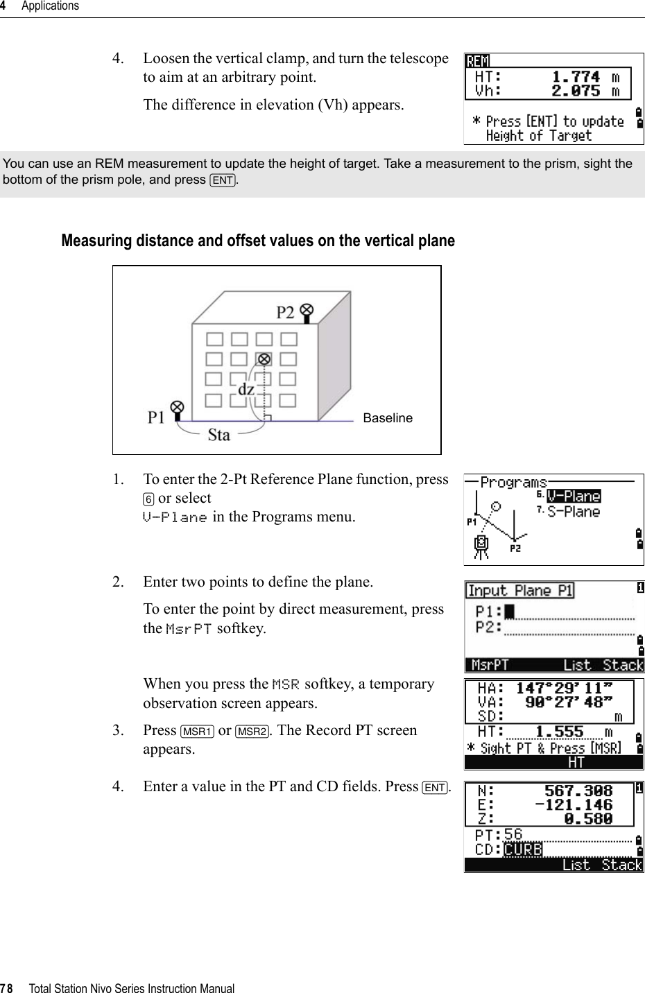 4     Applications78     Total Station Nivo Series Instruction Manual4. Loosen the vertical clamp, and turn the telescope to aim at an arbitrary point.The difference in elevation (Vh) appears.Measuring distance and offset values on the vertical plane1. To enter the 2-Pt Reference Plane function, press [6] or selectV-Plane in the Programs menu.2. Enter two points to define the plane.To enter the point by direct measurement, press the MsrPT softkey.When you press the MSR softkey, a temporary observation screen appears.3. Press [MSR1] or [MSR2]. The Record PT screen appears.4. Enter a value in the PT and CD fields. Press [ENT].You can use an REM measurement to update the height of target. Take a measurement to the prism, sight the bottom of the prism pole, and press [ENT].Baseline